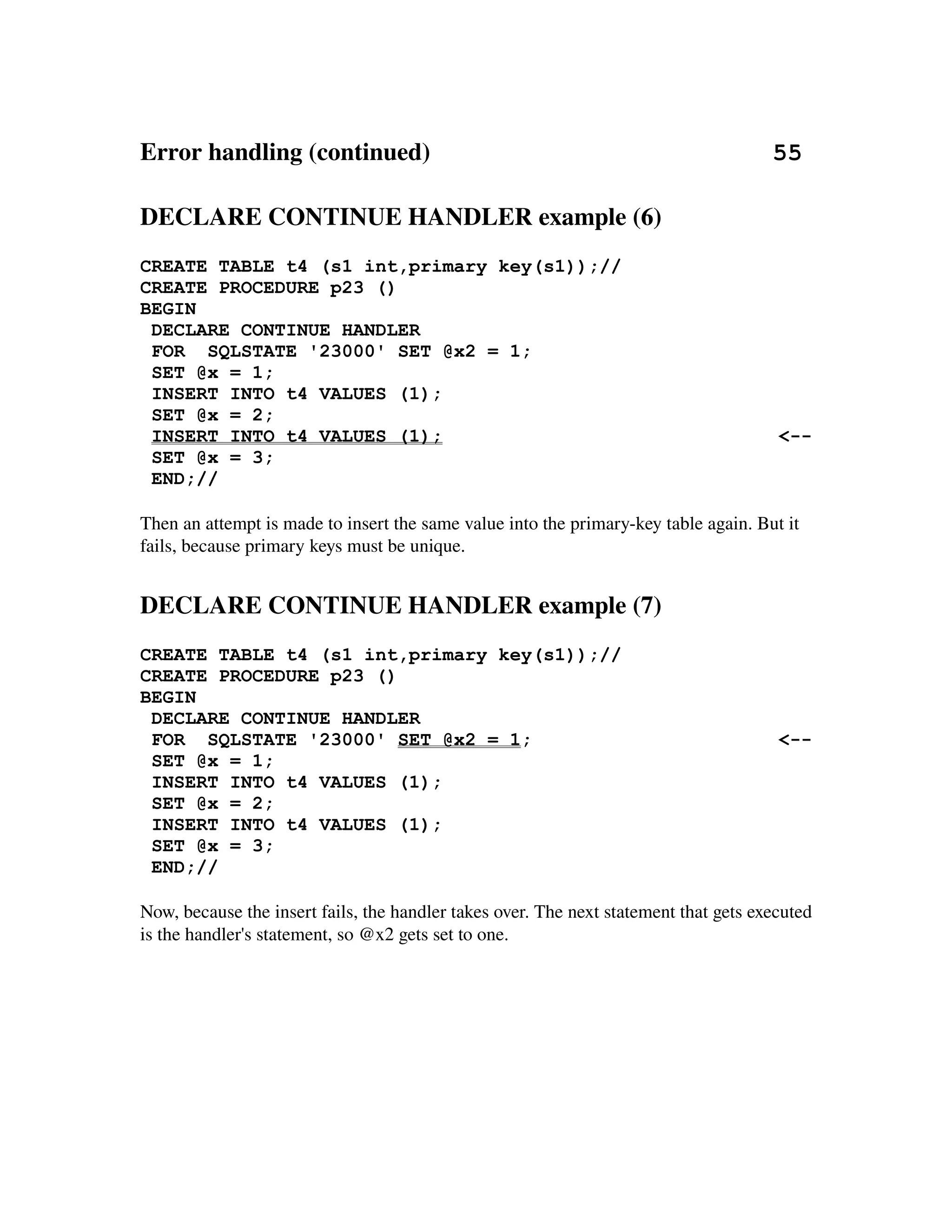Error handling (continued)                                                       55

DECLARE CONTINUE HANDLER example (6)
CREATE TABLE t4 (s1 int,primary key(s1));//
CREATE PROCEDURE p23 ()
BEGIN
 DECLARE CONTINUE HANDLER
 FOR SQLSTATE '23000' SET @x2 = 1;
 SET @x = 1;
 INSERT INTO t4 VALUES (1);
 SET @x = 2;
 INSERT INTO t4 VALUES (1);                                                            <--
 SET @x = 3;
 END;//

Then an attempt is made to insert the same value into the primary­key table again. But it 
fails, because primary keys must be unique.


DECLARE CONTINUE HANDLER example (7)
CREATE TABLE t4 (s1 int,primary key(s1));//
CREATE PROCEDURE p23 ()
BEGIN
 DECLARE CONTINUE HANDLER
 FOR SQLSTATE '23000' SET @x2 = 1;                                                     <--
 SET @x = 1;
 INSERT INTO t4 VALUES (1);
 SET @x = 2;
 INSERT INTO t4 VALUES (1);
 SET @x = 3;
 END;//

Now, because the insert fails, the handler takes over. The next statement that gets executed 
is the handler's statement, so @x2 gets set to one.
 
