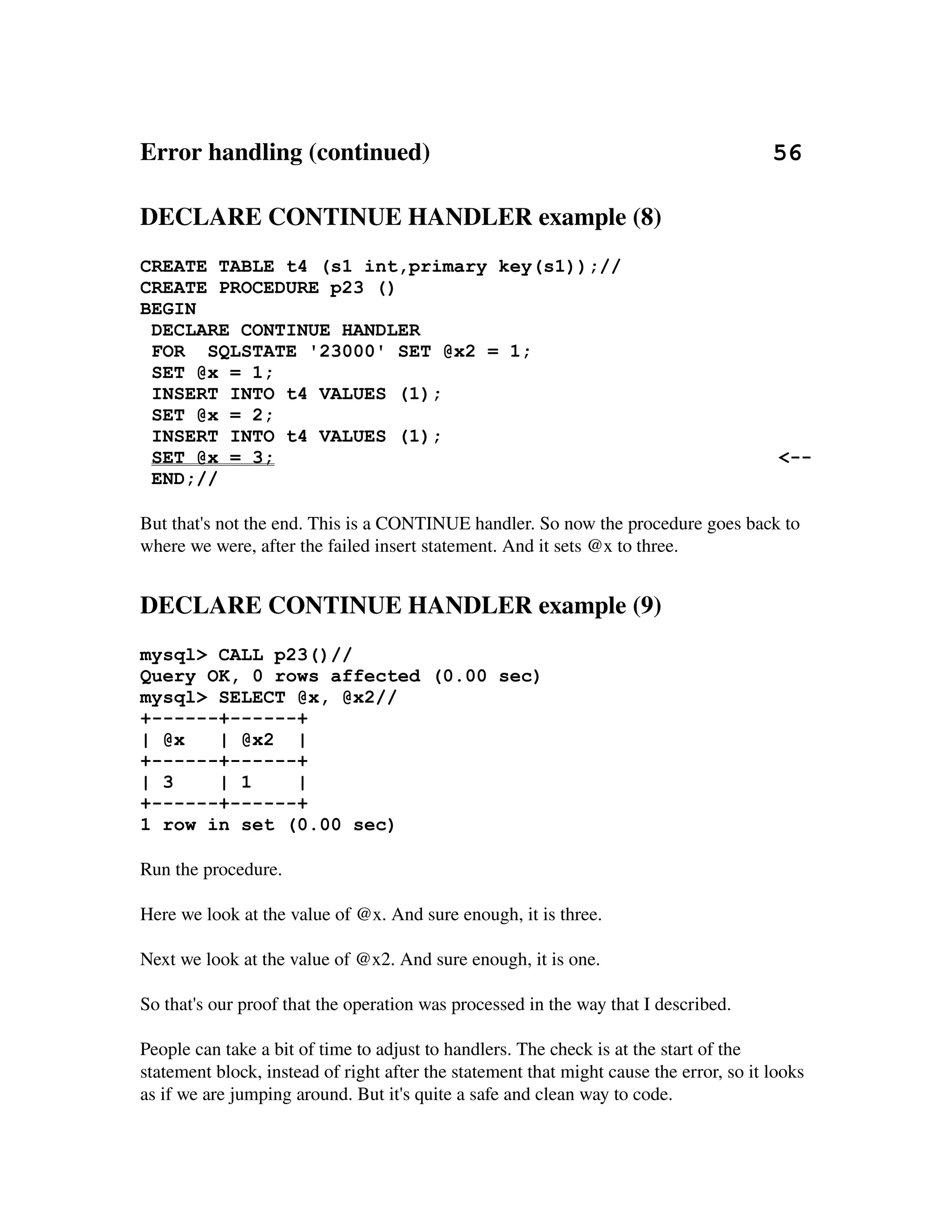 Error handling (continued)                                                       56

DECLARE CONTINUE HANDLER example (8)
CREATE TABLE t4 (s1 int,primary key(s1));//
CREATE PROCEDURE p23 ()
BEGIN
 DECLARE CONTINUE HANDLER
 FOR SQLSTATE '23000' SET @x2 = 1;
 SET @x = 1;
 INSERT INTO t4 VALUES (1);
 SET @x = 2;
 INSERT INTO t4 VALUES (1);
 SET @x = 3;                                                                             <--
 END;//

But that's not the end. This is a CONTINUE handler. So now the procedure goes back to 
where we were, after the failed insert statement. And it sets @x to three.


DECLARE CONTINUE HANDLER example (9)
mysql> CALL p23()//
Query OK, 0 rows affected (0.00 sec)
mysql> SELECT @x, @x2//
+------+------+
| @x   | @x2 |
+------+------+
| 3    | 1    |
+------+------+
1 row in set (0.00 sec)

Run the procedure.

Here we look at the value of @x. And sure enough, it is three.

Next we look at the value of @x2. And sure enough, it is one.

So that's our proof that the operation was processed in the way that I described.

People can take a bit of time to adjust to handlers. The check is at the start of the 
statement block, instead of right after the statement that might cause the error, so it looks 
as if we are jumping around. But it's quite a safe and clean way to code.
 