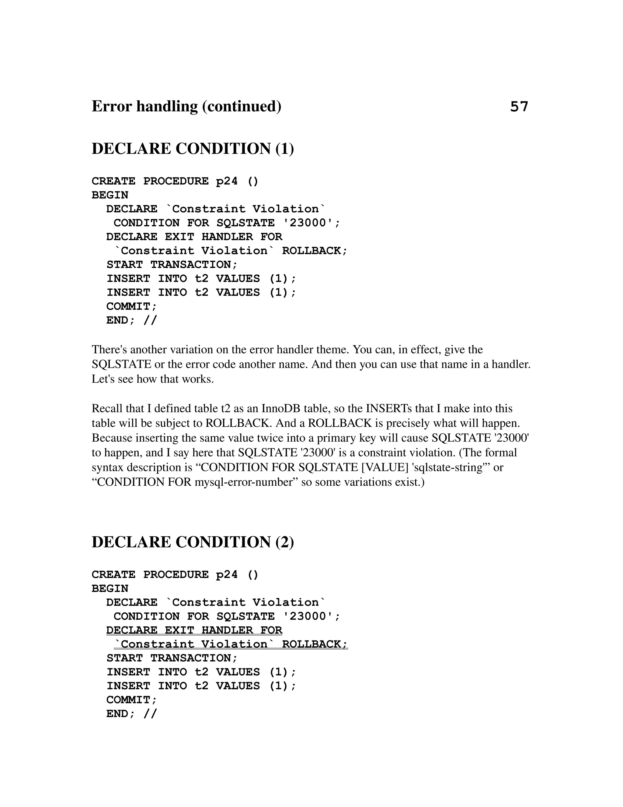Error handling (continued)                                                        57

DECLARE CONDITION (1)
CREATE PROCEDURE p24 ()
BEGIN
  DECLARE `Constraint Violation`
   CONDITION FOR SQLSTATE '23000';
  DECLARE EXIT HANDLER FOR
   `Constraint Violation` ROLLBACK;
  START TRANSACTION;
  INSERT INTO t2 VALUES (1);
  INSERT INTO t2 VALUES (1);
  COMMIT;
  END; //

There's another variation on the error handler theme. You can, in effect, give the 
SQLSTATE or the error code another name. And then you can use that name in a handler. 
Let's see how that works.

Recall that I defined table t2 as an InnoDB table, so the INSERTs that I make into this 
table will be subject to ROLLBACK. And a ROLLBACK is precisely what will happen.
Because inserting the same value twice into a primary key will cause SQLSTATE '23000' 
to happen, and I say here that SQLSTATE '23000' is a constraint violation. (The formal 
syntax description is “CONDITION FOR SQLSTATE [VALUE] 'sqlstate­string'” or 
“CONDITION FOR mysql­error­number” so some variations exist.) 




DECLARE CONDITION (2)
CREATE PROCEDURE p24 ()
BEGIN
  DECLARE `Constraint Violation`
   CONDITION FOR SQLSTATE '23000';
  DECLARE EXIT HANDLER FOR
   `Constraint Violation` ROLLBACK;
  START TRANSACTION;
  INSERT INTO t2 VALUES (1);
  INSERT INTO t2 VALUES (1);
  COMMIT;
  END; //
 