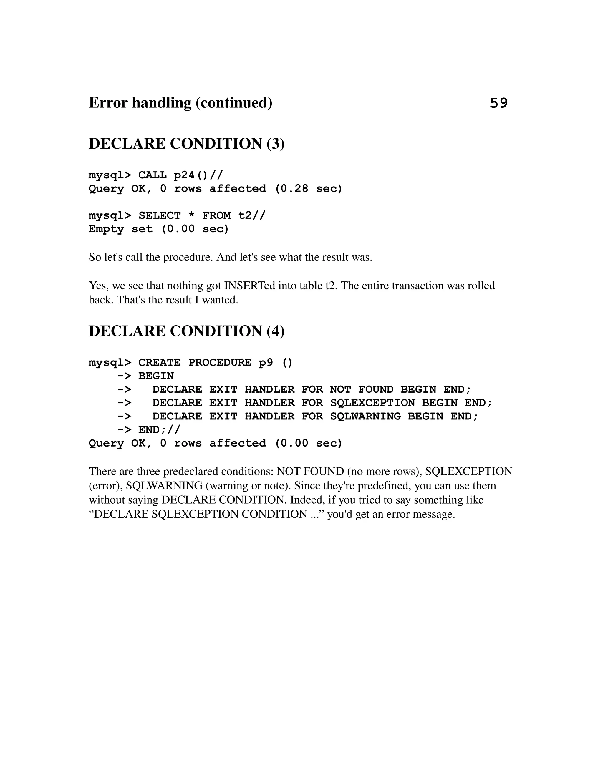 Error handling (continued)                                                       59

DECLARE CONDITION (3)
mysql> CALL p24()//
Query OK, 0 rows affected (0.28 sec)

mysql> SELECT * FROM t2//
Empty set (0.00 sec)

So let's call the procedure. And let's see what the result was.

Yes, we see that nothing got INSERTed into table t2. The entire transaction was rolled 
back. That's the result I wanted.

DECLARE CONDITION (4)
mysql> CREATE PROCEDURE p9 ()
    -> BEGIN
    ->   DECLARE EXIT HANDLER FOR NOT FOUND BEGIN END;
    ->   DECLARE EXIT HANDLER FOR SQLEXCEPTION BEGIN END;
    ->   DECLARE EXIT HANDLER FOR SQLWARNING BEGIN END;
    -> END;//
Query OK, 0 rows affected (0.00 sec)

There are three predeclared conditions: NOT FOUND (no more rows), SQLEXCEPTION 
(error), SQLWARNING (warning or note). Since they're predefined, you can use them 
without saying DECLARE CONDITION. Indeed, if you tried to say something like 
“DECLARE SQLEXCEPTION CONDITION ...” you'd get an error message.
 