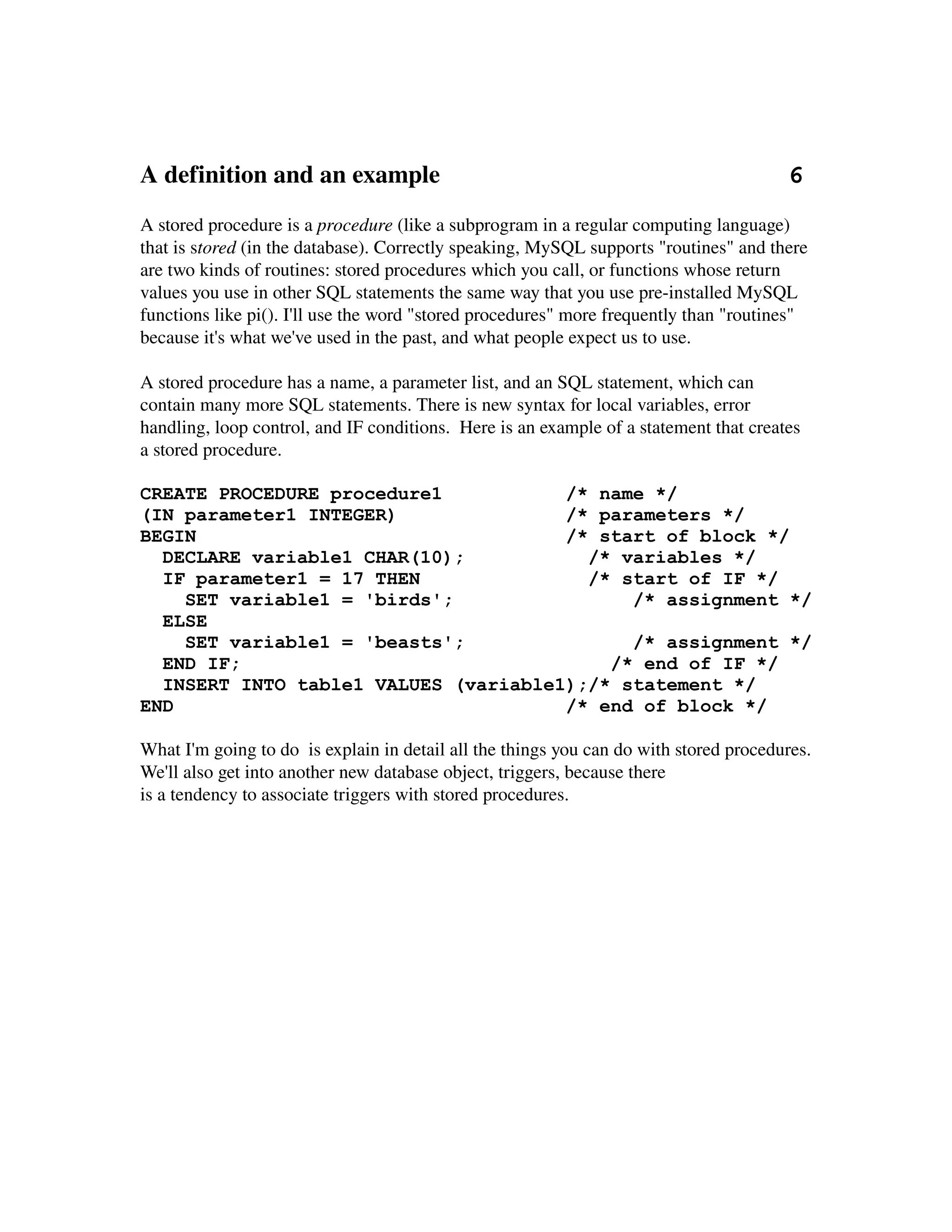 A definition and an example                                                        6
A stored procedure is a procedure (like a subprogram in a regular computing language) 
that is stored (in the database). Correctly speaking, MySQL supports "routines" and there 
are two kinds of routines: stored procedures which you call, or functions whose return 
values you use in other SQL statements the same way that you use pre­installed MySQL 
functions like pi(). I'll use the word "stored procedures" more frequently than "routines" 
because it's what we've used in the past, and what people expect us to use.

A stored procedure has a name, a parameter list, and an SQL statement, which can 
contain many more SQL statements. There is new syntax for local variables, error 
handling, loop control, and IF conditions.  Here is an example of a statement that creates 
a stored procedure.

CREATE PROCEDURE procedure1           /* name */
(IN parameter1 INTEGER)               /* parameters */
BEGIN                                 /* start of block */
  DECLARE variable1 CHAR(10);           /* variables */
  IF parameter1 = 17 THEN               /* start of IF */
    SET variable1 = 'birds';                /* assignment */
  ELSE
    SET variable1 = 'beasts';               /* assignment */
  END IF;                                 /* end of IF */
  INSERT INTO table1 VALUES (variable1);/* statement */
END                                   /* end of block */

What I'm going to do  is explain in detail all the things you can do with stored procedures. 
We'll also get into another new database object, triggers, because there
is a tendency to associate triggers with stored procedures.
 