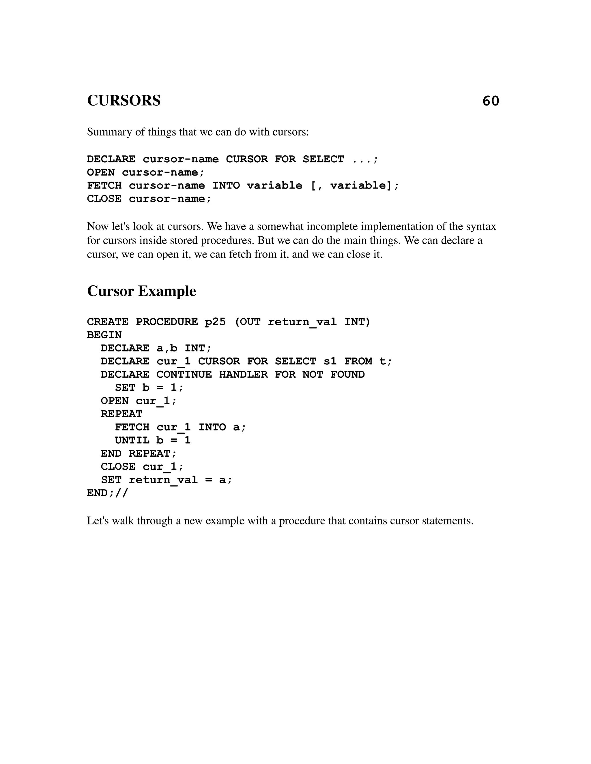 CURSORS                                                                                   60
Summary of things that we can do with cursors:

DECLARE cursor-name CURSOR FOR SELECT ...;
OPEN cursor-name;
FETCH cursor-name INTO variable [, variable];
CLOSE cursor-name;

Now let's look at cursors. We have a somewhat incomplete implementation of the syntax 
for cursors inside stored procedures. But we can do the main things. We can declare a 
cursor, we can open it, we can fetch from it, and we can close it.


Cursor Example
CREATE PROCEDURE p25 (OUT return_val INT)
BEGIN
  DECLARE a,b INT;
  DECLARE cur_1 CURSOR FOR SELECT s1 FROM t;
  DECLARE CONTINUE HANDLER FOR NOT FOUND
    SET b = 1;
  OPEN cur_1;
  REPEAT
    FETCH cur_1 INTO a;
    UNTIL b = 1
  END REPEAT;
  CLOSE cur_1;
  SET return_val = a;
END;//

Let's walk through a new example with a procedure that contains cursor statements.
 
