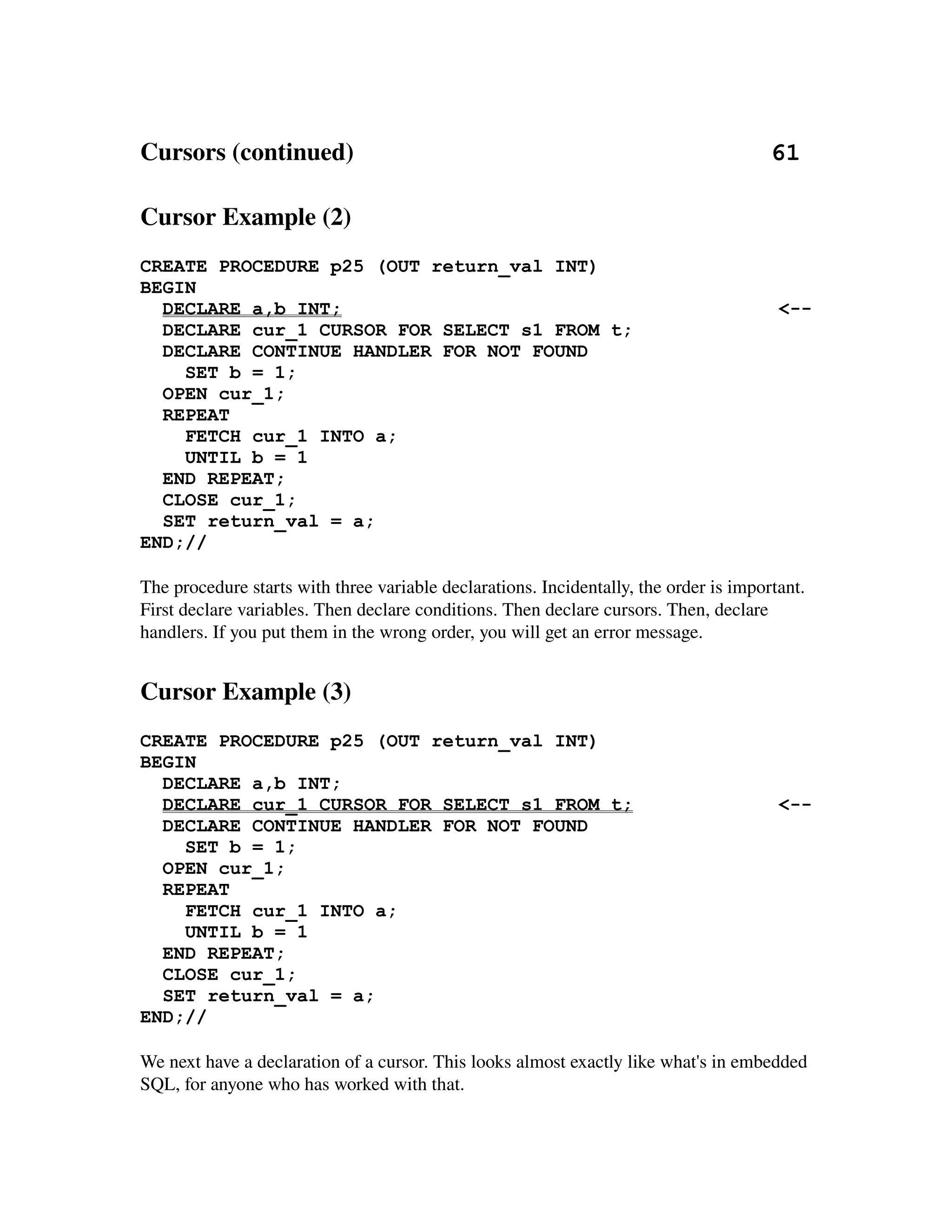 Cursors (continued)                                                                   61

Cursor Example (2)
CREATE PROCEDURE p25 (OUT return_val INT)
BEGIN
  DECLARE a,b INT;                                                                      <--
  DECLARE cur_1 CURSOR FOR SELECT s1 FROM t;
  DECLARE CONTINUE HANDLER FOR NOT FOUND
    SET b = 1;
  OPEN cur_1;
  REPEAT
    FETCH cur_1 INTO a;
    UNTIL b = 1
  END REPEAT;
  CLOSE cur_1;
  SET return_val = a;
END;//

The procedure starts with three variable declarations. Incidentally, the order is important. 
First declare variables. Then declare conditions. Then declare cursors. Then, declare 
handlers. If you put them in the wrong order, you will get an error message.


Cursor Example (3)
CREATE PROCEDURE p25 (OUT return_val INT)
BEGIN
  DECLARE a,b INT;
  DECLARE cur_1 CURSOR FOR SELECT s1 FROM t;                                            <--
  DECLARE CONTINUE HANDLER FOR NOT FOUND
    SET b = 1;
  OPEN cur_1;
  REPEAT
    FETCH cur_1 INTO a;
    UNTIL b = 1
  END REPEAT;
  CLOSE cur_1;
  SET return_val = a;
END;//

We next have a declaration of a cursor. This looks almost exactly like what's in embedded 
SQL, for anyone who has worked with that.
 