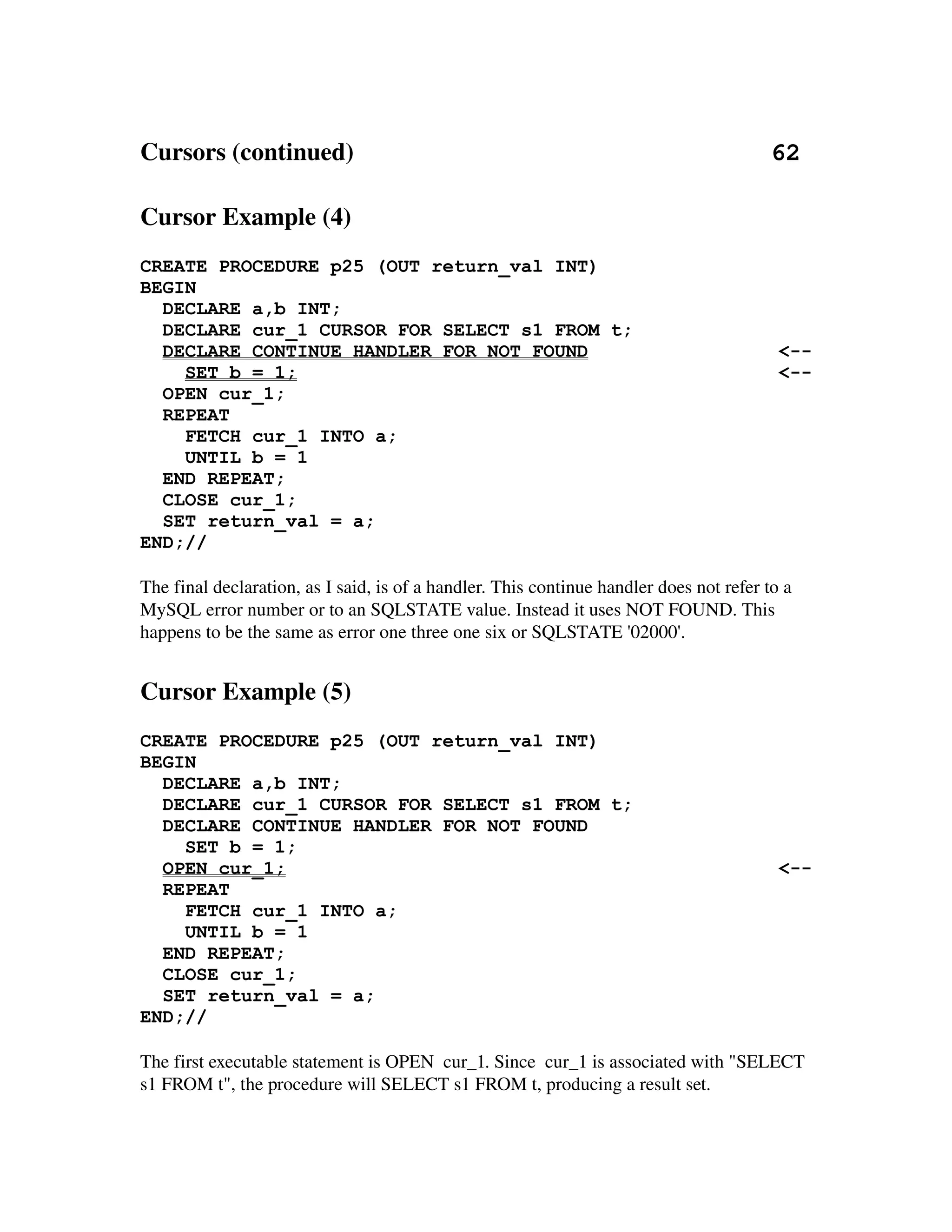 Cursors (continued)                                                                   62

Cursor Example (4)
CREATE PROCEDURE p25 (OUT return_val INT)
BEGIN
  DECLARE a,b INT;
  DECLARE cur_1 CURSOR FOR SELECT s1 FROM t;
  DECLARE CONTINUE HANDLER FOR NOT FOUND                                                  <--
    SET b = 1;                                                                            <--
  OPEN cur_1;
  REPEAT
    FETCH cur_1 INTO a;
    UNTIL b = 1
  END REPEAT;
  CLOSE cur_1;
  SET return_val = a;
END;//

The final declaration, as I said, is of a handler. This continue handler does not refer to a 
MySQL error number or to an SQLSTATE value. Instead it uses NOT FOUND. This 
happens to be the same as error one three one six or SQLSTATE '02000'.


Cursor Example (5)
CREATE PROCEDURE p25 (OUT return_val INT)
BEGIN
  DECLARE a,b INT;
  DECLARE cur_1 CURSOR FOR SELECT s1 FROM t;
  DECLARE CONTINUE HANDLER FOR NOT FOUND
    SET b = 1;
  OPEN cur_1;                                                                             <--
  REPEAT
    FETCH cur_1 INTO a;
    UNTIL b = 1
  END REPEAT;
  CLOSE cur_1;
  SET return_val = a;
END;//

The first executable statement is OPEN  cur_1. Since  cur_1 is associated with "SELECT 
s1 FROM t", the procedure will SELECT s1 FROM t, producing a result set.
 