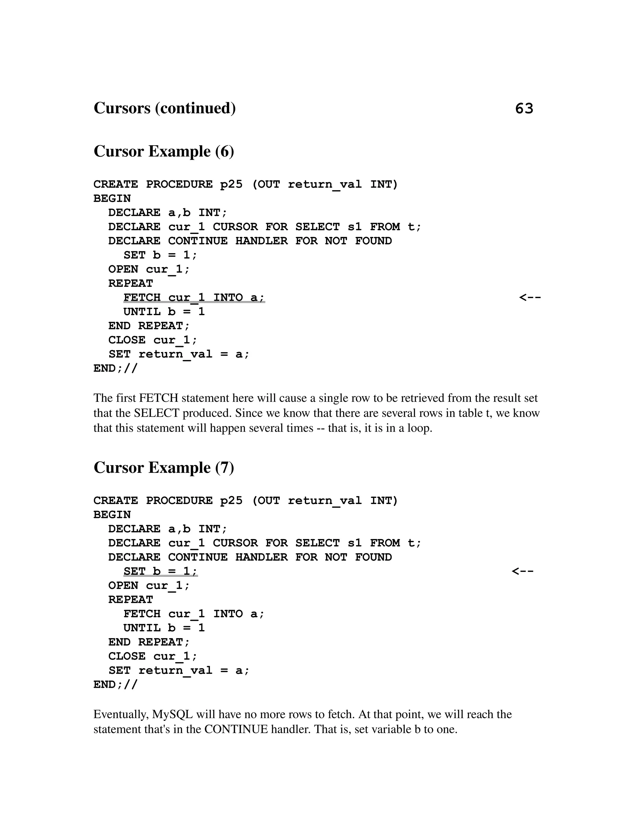 Cursors (continued)                                                                   63

Cursor Example (6)
CREATE PROCEDURE p25 (OUT return_val INT)
BEGIN
  DECLARE a,b INT;
  DECLARE cur_1 CURSOR FOR SELECT s1 FROM t;
  DECLARE CONTINUE HANDLER FOR NOT FOUND
    SET b = 1;
  OPEN cur_1;
  REPEAT
    FETCH cur_1 INTO a;                                                                <--
    UNTIL b = 1
  END REPEAT;
  CLOSE cur_1;
  SET return_val = a;
END;//

The first FETCH statement here will cause a single row to be retrieved from the result set 
that the SELECT produced. Since we know that there are several rows in table t, we know 
that this statement will happen several times ­­ that is, it is in a loop.


Cursor Example (7)
CREATE PROCEDURE p25 (OUT return_val INT)
BEGIN
  DECLARE a,b INT;
  DECLARE cur_1 CURSOR FOR SELECT s1 FROM t;
  DECLARE CONTINUE HANDLER FOR NOT FOUND
    SET b = 1;                                                                      <--
  OPEN cur_1;
  REPEAT
    FETCH cur_1 INTO a;
    UNTIL b = 1
  END REPEAT;
  CLOSE cur_1;
  SET return_val = a;
END;//

Eventually, MySQL will have no more rows to fetch. At that point, we will reach the 
statement that's in the CONTINUE handler. That is, set variable b to one.
 