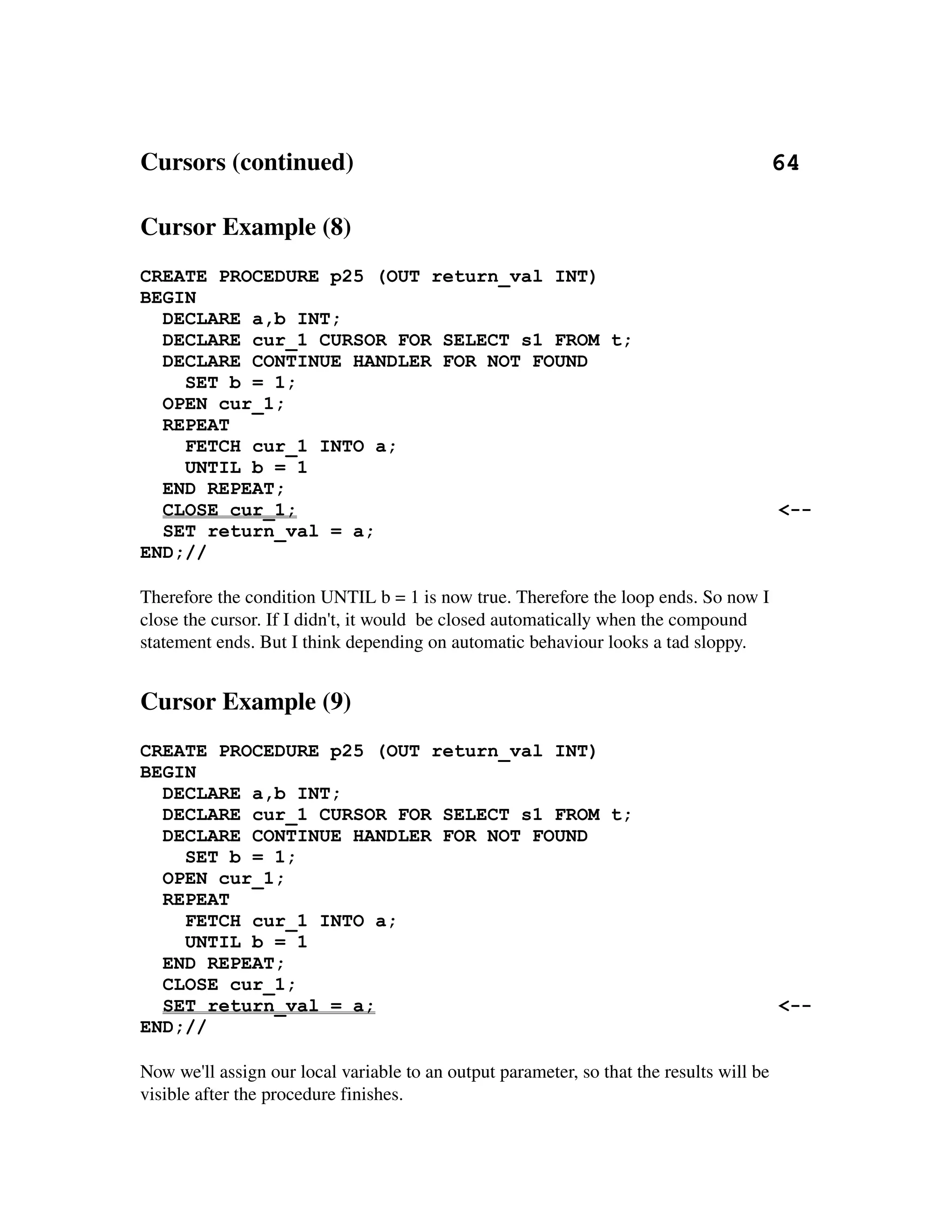 Cursors (continued)                                                                   64

Cursor Example (8)
CREATE PROCEDURE p25 (OUT return_val INT)
BEGIN
  DECLARE a,b INT;
  DECLARE cur_1 CURSOR FOR SELECT s1 FROM t;
  DECLARE CONTINUE HANDLER FOR NOT FOUND
    SET b = 1;
  OPEN cur_1;
  REPEAT
    FETCH cur_1 INTO a;
    UNTIL b = 1
  END REPEAT;
  CLOSE cur_1;                                                                             <--
  SET return_val = a;
END;//

Therefore the condition UNTIL b = 1 is now true. Therefore the loop ends. So now I 
close the cursor. If I didn't, it would  be closed automatically when the compound 
statement ends. But I think depending on automatic behaviour looks a tad sloppy.


Cursor Example (9)
CREATE PROCEDURE p25 (OUT return_val INT)
BEGIN
  DECLARE a,b INT;
  DECLARE cur_1 CURSOR FOR SELECT s1 FROM t;
  DECLARE CONTINUE HANDLER FOR NOT FOUND
    SET b = 1;
  OPEN cur_1;
  REPEAT
    FETCH cur_1 INTO a;
    UNTIL b = 1
  END REPEAT;
  CLOSE cur_1;
  SET return_val = a;                                                                      <--
END;//

Now we'll assign our local variable to an output parameter, so that the results will be 
visible after the procedure finishes.
 