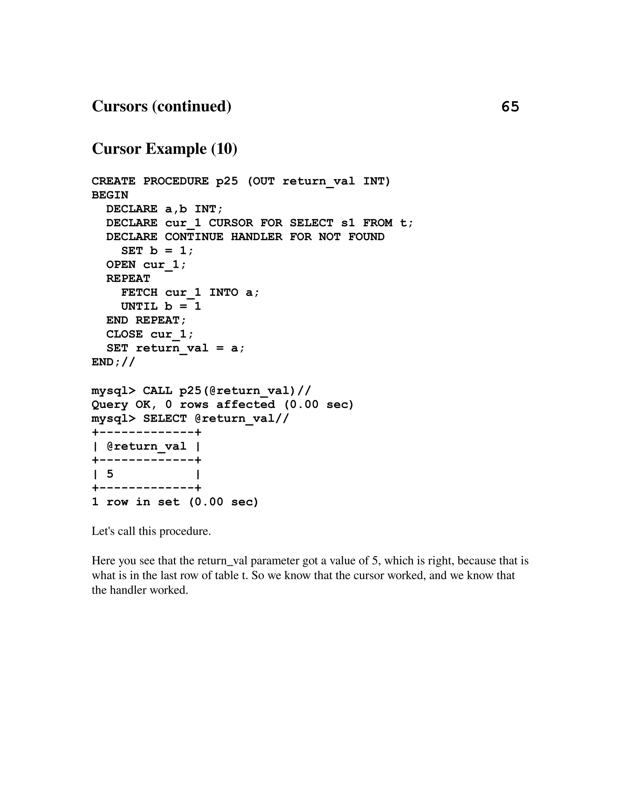 Cursors (continued)                                                                  65

Cursor Example (10)
CREATE PROCEDURE p25 (OUT return_val INT)
BEGIN
  DECLARE a,b INT;
  DECLARE cur_1 CURSOR FOR SELECT s1 FROM t;
  DECLARE CONTINUE HANDLER FOR NOT FOUND
    SET b = 1;
  OPEN cur_1;
  REPEAT
    FETCH cur_1 INTO a;
    UNTIL b = 1
  END REPEAT;
  CLOSE cur_1;
  SET return_val = a;
END;//

mysql> CALL p25(@return_val)//
Query OK, 0 rows affected (0.00 sec)
mysql> SELECT @return_val//
+-------------+
| @return_val |
+-------------+
| 5           |
+-------------+
1 row in set (0.00 sec)

Let's call this procedure.

Here you see that the return_val parameter got a value of 5, which is right, because that is 
what is in the last row of table t. So we know that the cursor worked, and we know that 
the handler worked.
 