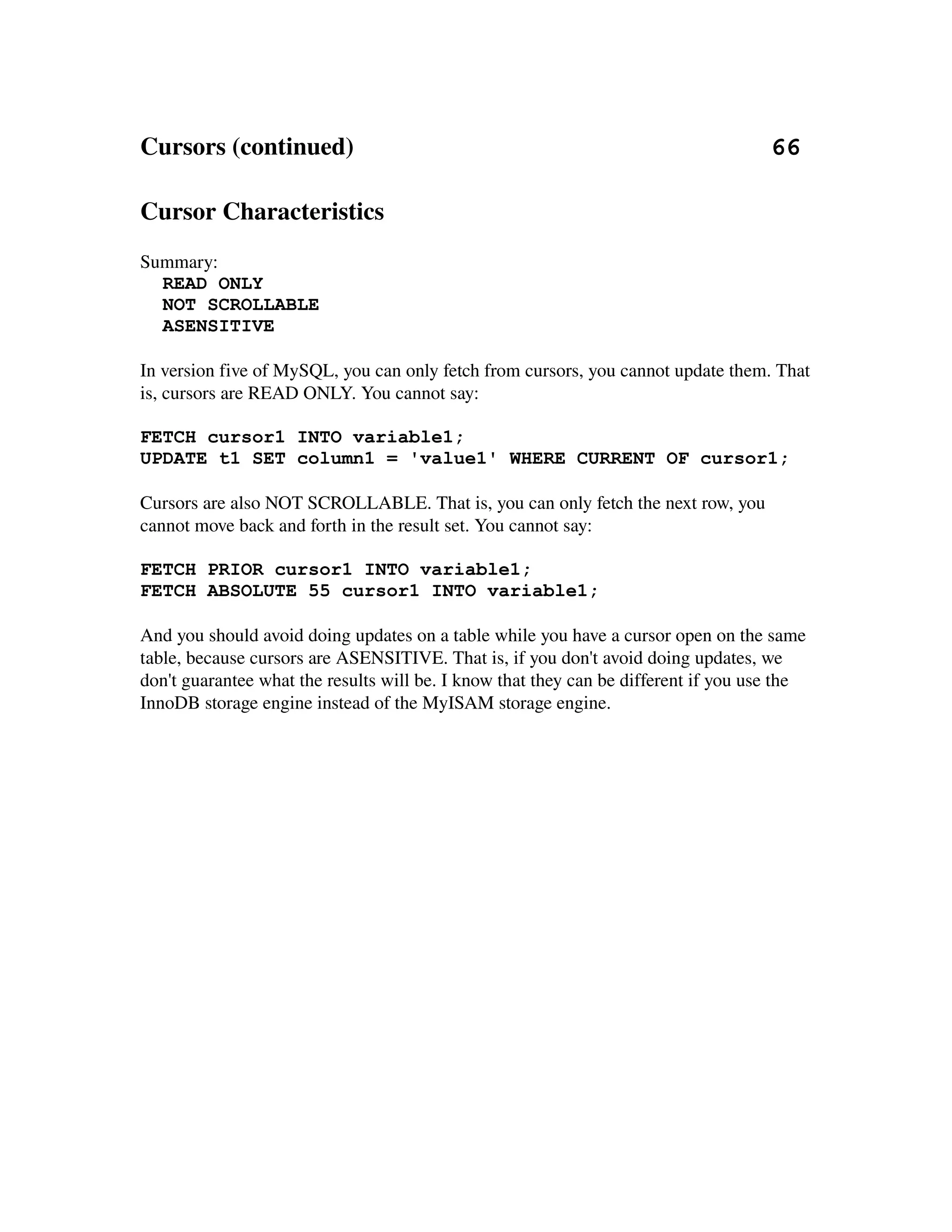 Cursors (continued)                                                                   66

Cursor Characteristics
Summary:
  READ ONLY
  NOT SCROLLABLE
  ASENSITIVE

In version five of MySQL, you can only fetch from cursors, you cannot update them. That 
is, cursors are READ ONLY. You cannot say:

FETCH cursor1 INTO variable1;
UPDATE t1 SET column1 = 'value1' WHERE CURRENT OF cursor1;

Cursors are also NOT SCROLLABLE. That is, you can only fetch the next row, you 
cannot move back and forth in the result set. You cannot say:

FETCH PRIOR cursor1 INTO variable1;
FETCH ABSOLUTE 55 cursor1 INTO variable1;

And you should avoid doing updates on a table while you have a cursor open on the same 
table, because cursors are ASENSITIVE. That is, if you don't avoid doing updates, we 
don't guarantee what the results will be. I know that they can be different if you use the 
InnoDB storage engine instead of the MyISAM storage engine.
 