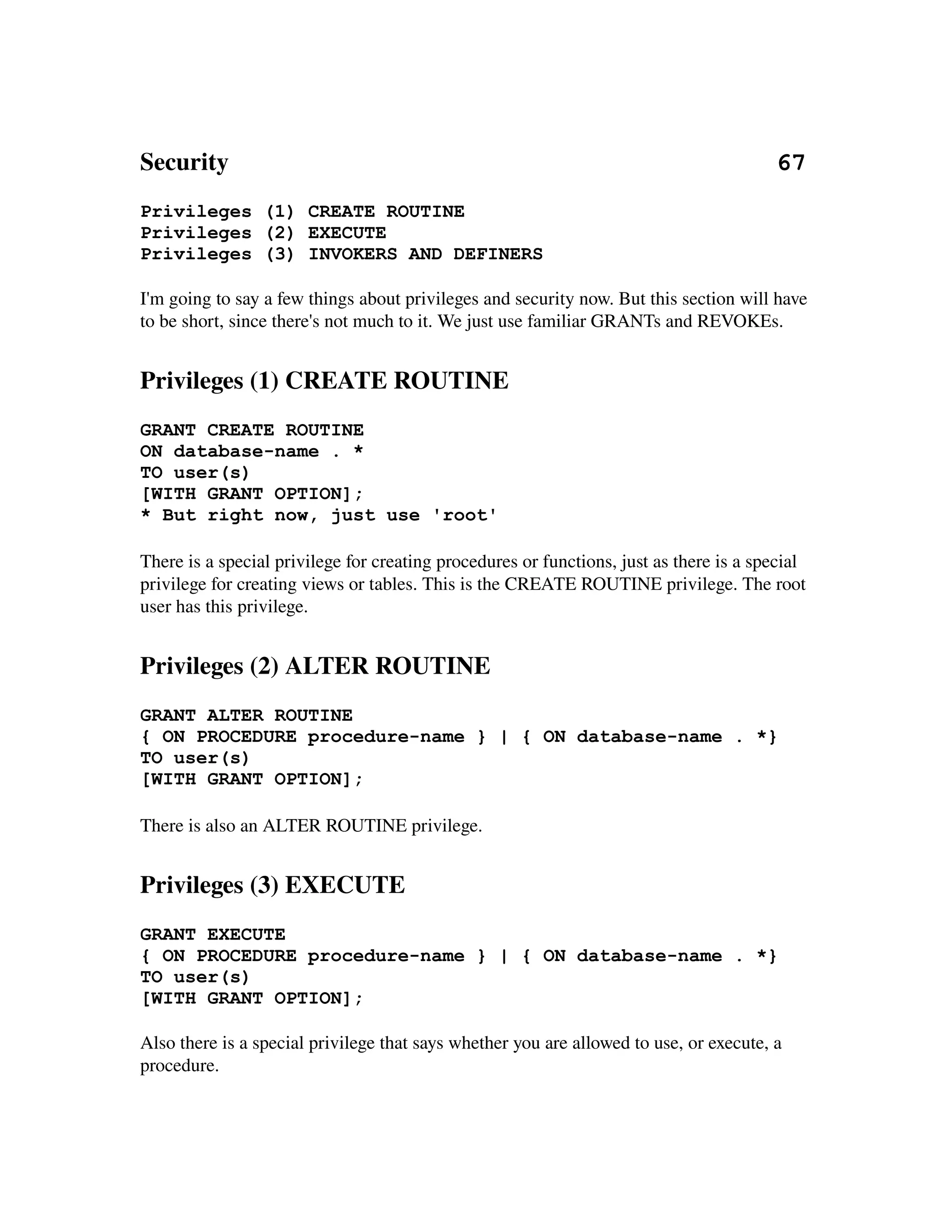 Security                                                                                        67
Privileges (1) CREATE ROUTINE
Privileges (2) EXECUTE
Privileges (3) INVOKERS AND DEFINERS

I'm going to say a few things about privileges and security now. But this section will have 
to be short, since there's not much to it. We just use familiar GRANTs and REVOKEs.


Privileges (1) CREATE ROUTINE
GRANT CREATE ROUTINE
ON database-name . *
TO user(s)
[WITH GRANT OPTION];
* But right now, just use 'root'

There is a special privilege for creating procedures or functions, just as there is a special 
privilege for creating views or tables. This is the CREATE ROUTINE privilege. The root 
user has this privilege.


Privileges (2) ALTER ROUTINE
GRANT ALTER ROUTINE
{ ON PROCEDURE procedure-name } | { ON database-name . *}
TO user(s)
[WITH GRANT OPTION];

There is also an ALTER ROUTINE privilege.


Privileges (3) EXECUTE
GRANT EXECUTE
{ ON PROCEDURE procedure-name } | { ON database-name . *}
TO user(s)
[WITH GRANT OPTION];

Also there is a special privilege that says whether you are allowed to use, or execute, a 
procedure.
 