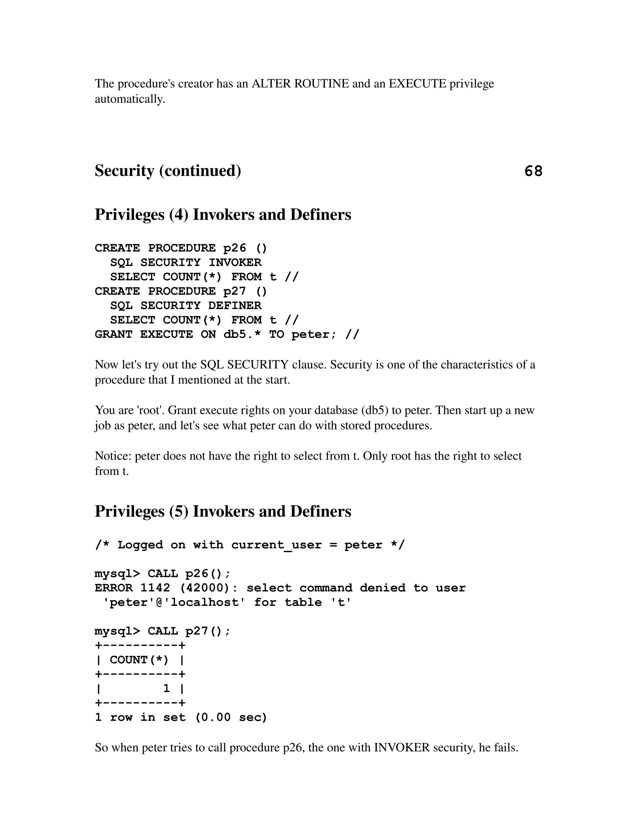 The procedure's creator has an ALTER ROUTINE and an EXECUTE privilege 
automatically.




Security (continued)                                                                   68

Privileges (4) Invokers and Definers
CREATE PROCEDURE p26 ()
  SQL SECURITY INVOKER
  SELECT COUNT(*) FROM t //
CREATE PROCEDURE p27 ()
  SQL SECURITY DEFINER
  SELECT COUNT(*) FROM t //
GRANT EXECUTE ON db5.* TO peter; //

Now let's try out the SQL SECURITY clause. Security is one of the characteristics of a 
procedure that I mentioned at the start.

You are 'root'. Grant execute rights on your database (db5) to peter. Then start up a new 
job as peter, and let's see what peter can do with stored procedures.

Notice: peter does not have the right to select from t. Only root has the right to select 
from t.


Privileges (5) Invokers and Definers
/* Logged on with current_user = peter */

mysql> CALL p26();
ERROR 1142 (42000): select command denied to user
 'peter'@'localhost' for table 't'

mysql> CALL p27();
+----------+
| COUNT(*) |
+----------+
|        1 |
+----------+
1 row in set (0.00 sec)

So when peter tries to call procedure p26, the one with INVOKER security, he fails. 
 