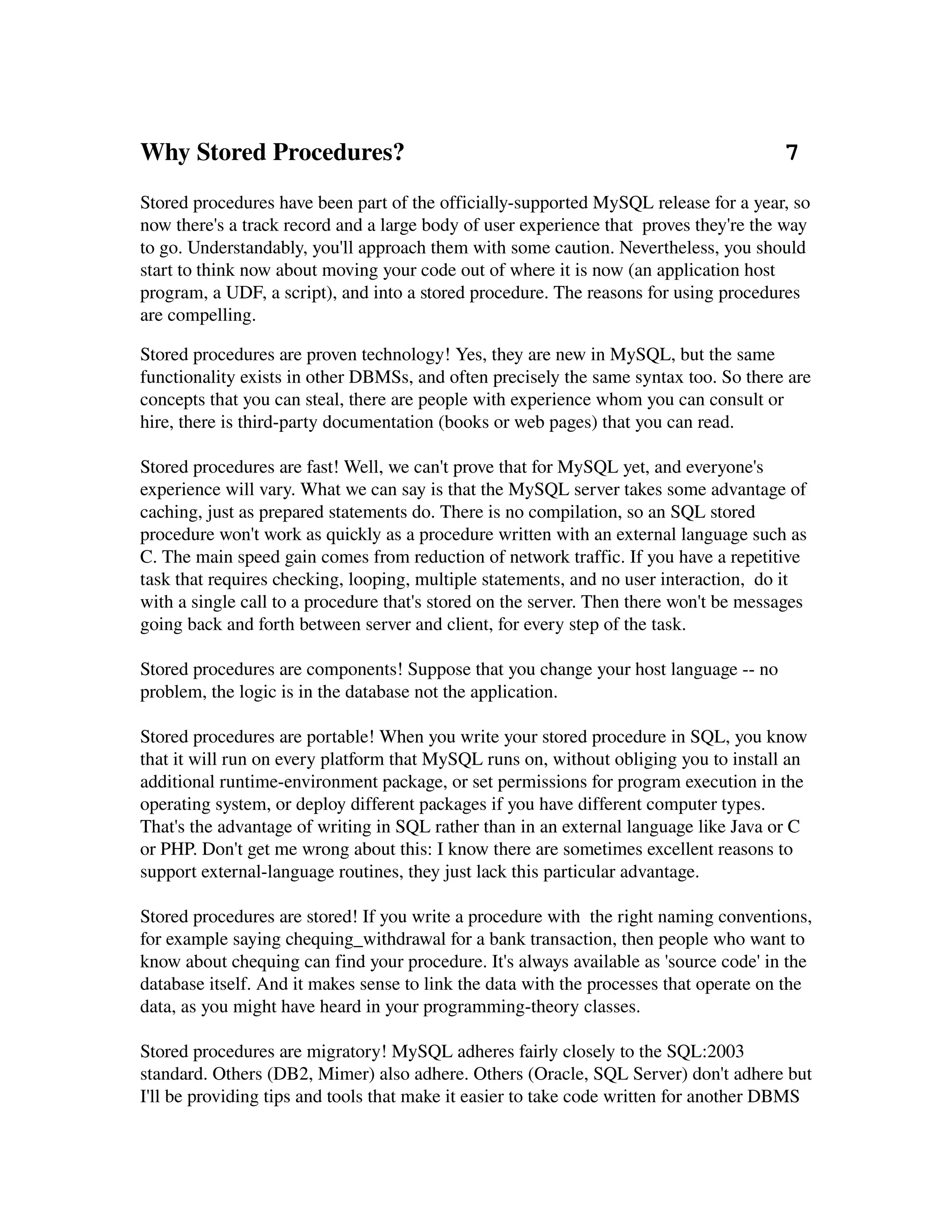 Why Stored Procedures?                                                             7
Stored procedures have been part of the officially­supported MySQL release for a year, so 
now there's a track record and a large body of user experience that  proves they're the way 
to go. Understandably, you'll approach them with some caution. Nevertheless, you should 
start to think now about moving your code out of where it is now (an application host 
program, a UDF, a script), and into a stored procedure. The reasons for using procedures 
are compelling.

Stored procedures are proven technology! Yes, they are new in MySQL, but the same 
functionality exists in other DBMSs, and often precisely the same syntax too. So there are 
concepts that you can steal, there are people with experience whom you can consult or 
hire, there is third­party documentation (books or web pages) that you can read.

Stored procedures are fast! Well, we can't prove that for MySQL yet, and everyone's 
experience will vary. What we can say is that the MySQL server takes some advantage of 
caching, just as prepared statements do. There is no compilation, so an SQL stored 
procedure won't work as quickly as a procedure written with an external language such as 
C. The main speed gain comes from reduction of network traffic. If you have a repetitive 
task that requires checking, looping, multiple statements, and no user interaction,  do it 
with a single call to a procedure that's stored on the server. Then there won't be messages 
going back and forth between server and client, for every step of the task.

Stored procedures are components! Suppose that you change your host language ­­ no 
problem, the logic is in the database not the application. 

Stored procedures are portable! When you write your stored procedure in SQL, you know 
that it will run on every platform that MySQL runs on, without obliging you to install an 
additional runtime­environment package, or set permissions for program execution in the 
operating system, or deploy different packages if you have different computer types. 
That's the advantage of writing in SQL rather than in an external language like Java or C 
or PHP. Don't get me wrong about this: I know there are sometimes excellent reasons to 
support external­language routines, they just lack this particular advantage.

Stored procedures are stored! If you write a procedure with  the right naming conventions, 
for example saying chequing_withdrawal for a bank transaction, then people who want to 
know about chequing can find your procedure. It's always available as 'source code' in the 
database itself. And it makes sense to link the data with the processes that operate on the 
data, as you might have heard in your programming­theory classes.

Stored procedures are migratory! MySQL adheres fairly closely to the SQL:2003 
standard. Others (DB2, Mimer) also adhere. Others (Oracle, SQL Server) don't adhere but 
I'll be providing tips and tools that make it easier to take code written for another DBMS 
 