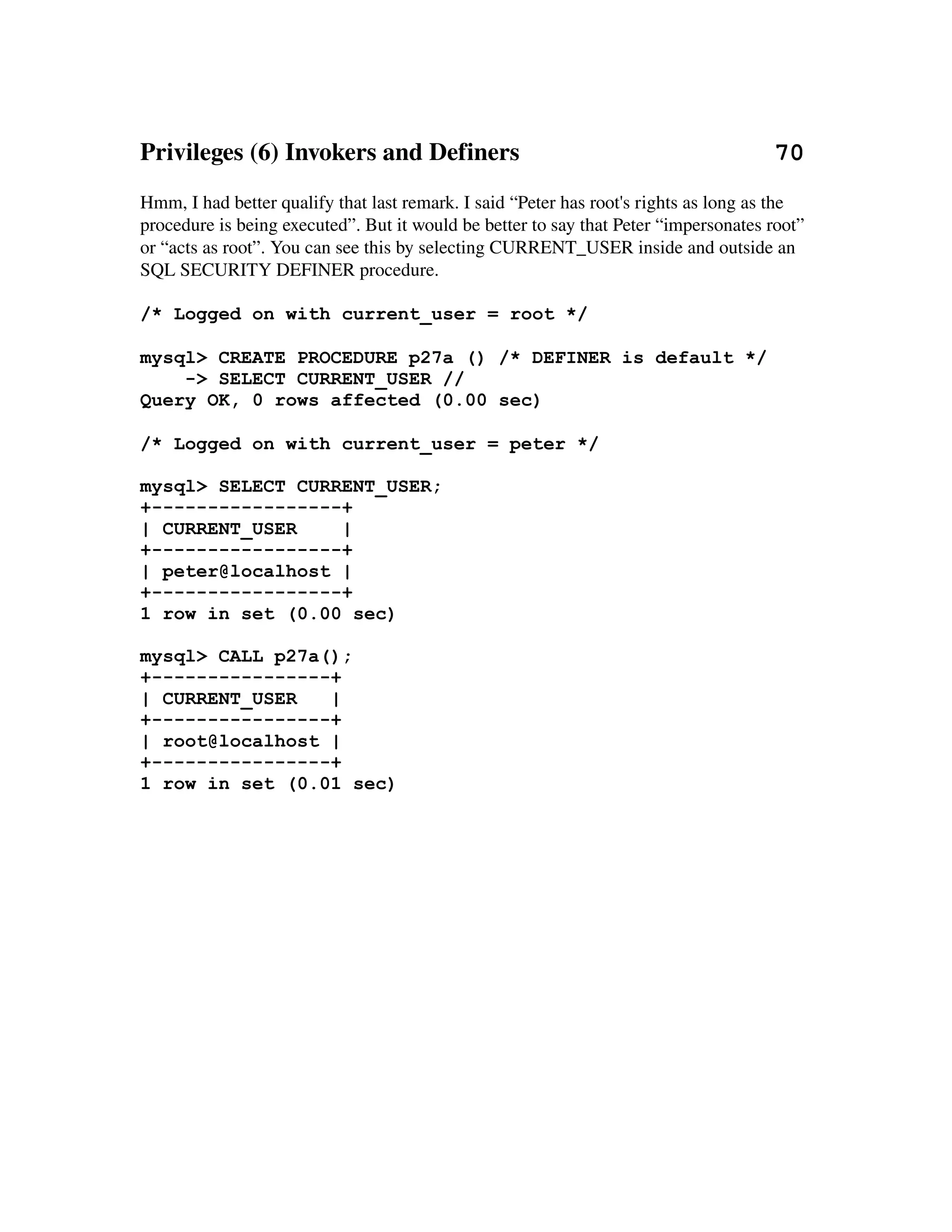 Privileges (6) Invokers and Definers                                         70
Hmm, I had better qualify that last remark. I said “Peter has root's rights as long as the 
procedure is being executed”. But it would be better to say that Peter “impersonates root” 
or “acts as root”. You can see this by selecting CURRENT_USER inside and outside an 
SQL SECURITY DEFINER procedure.

/* Logged on with current_user = root */

mysql> CREATE PROCEDURE p27a () /* DEFINER is default */
    -> SELECT CURRENT_USER //
Query OK, 0 rows affected (0.00 sec)

/* Logged on with current_user = peter */

mysql> SELECT CURRENT_USER;
+-----------------+
| CURRENT_USER    |
+-----------------+
| peter@localhost |
+-----------------+
1 row in set (0.00 sec)

mysql> CALL p27a();
+----------------+
| CURRENT_USER   |
+----------------+
| root@localhost |
+----------------+
1 row in set (0.01 sec)
 