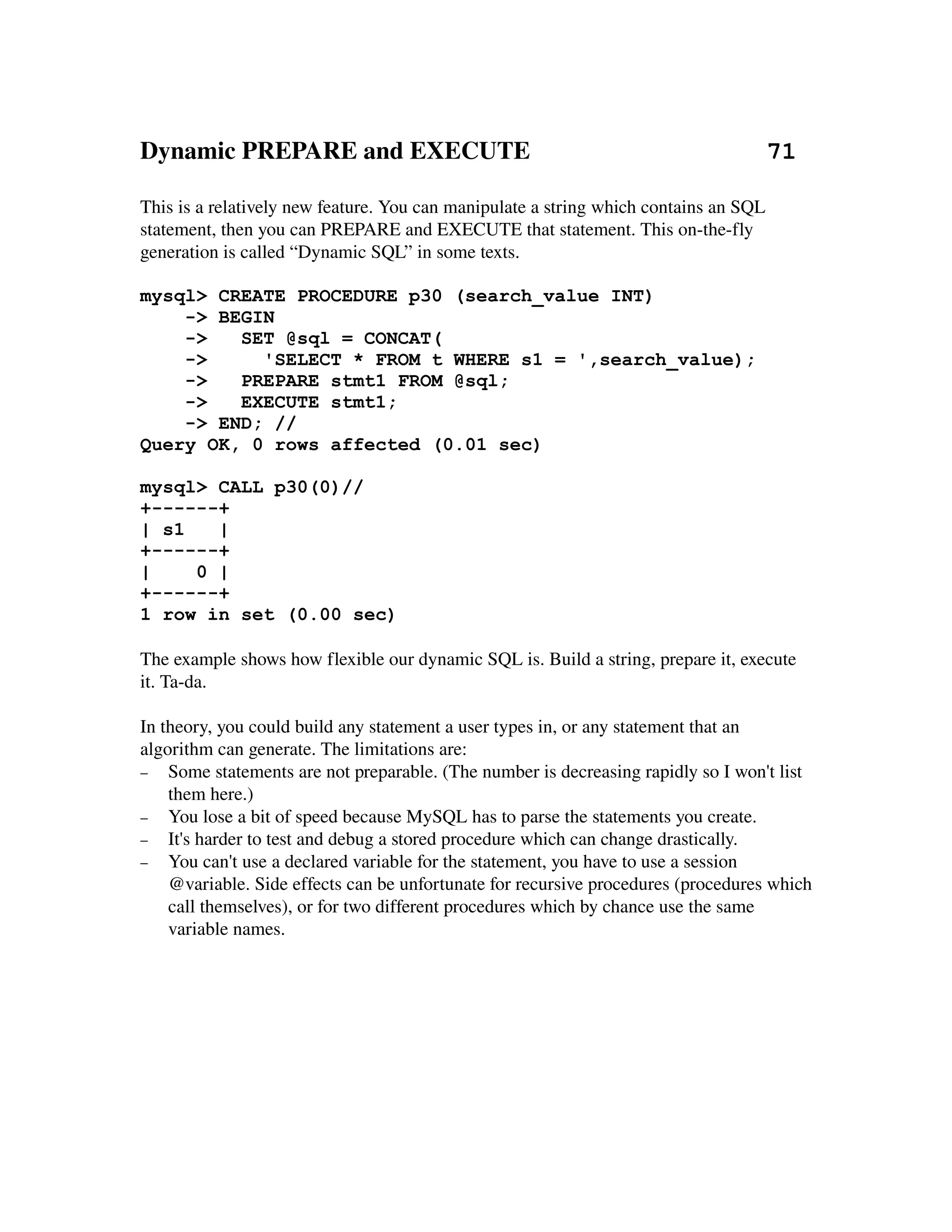 Dynamic PREPARE and EXECUTE                                      71

This is a relatively new feature. You can manipulate a string which contains an SQL 
statement, then you can PREPARE and EXECUTE that statement. This on­the­fly 
generation is called “Dynamic SQL” in some texts.

mysql> CREATE PROCEDURE p30 (search_value INT)
    -> BEGIN
    ->   SET @sql = CONCAT(
    ->     'SELECT * FROM t WHERE s1 = ',search_value);
    ->   PREPARE stmt1 FROM @sql;
    ->   EXECUTE stmt1;
    -> END; //
Query OK, 0 rows affected (0.01 sec)

mysql> CALL p30(0)//
+------+
| s1   |
+------+
|    0 |
+------+
1 row in set (0.00 sec)

The example shows how flexible our dynamic SQL is. Build a string, prepare it, execute 
it. Ta­da.

In theory, you could build any statement a user types in, or any statement that an 
algorithm can generate. The limitations are:
− Some statements are not preparable. (The number is decreasing rapidly so I won't list 
    them here.)
− You lose a bit of speed because MySQL has to parse the statements you create.
− It's harder to test and debug a stored procedure which can change drastically.
− You can't use a declared variable for the statement, you have to use a session 
    @variable. Side effects can be unfortunate for recursive procedures (procedures which 
    call themselves), or for two different procedures which by chance use the same 
    variable names.


 
 