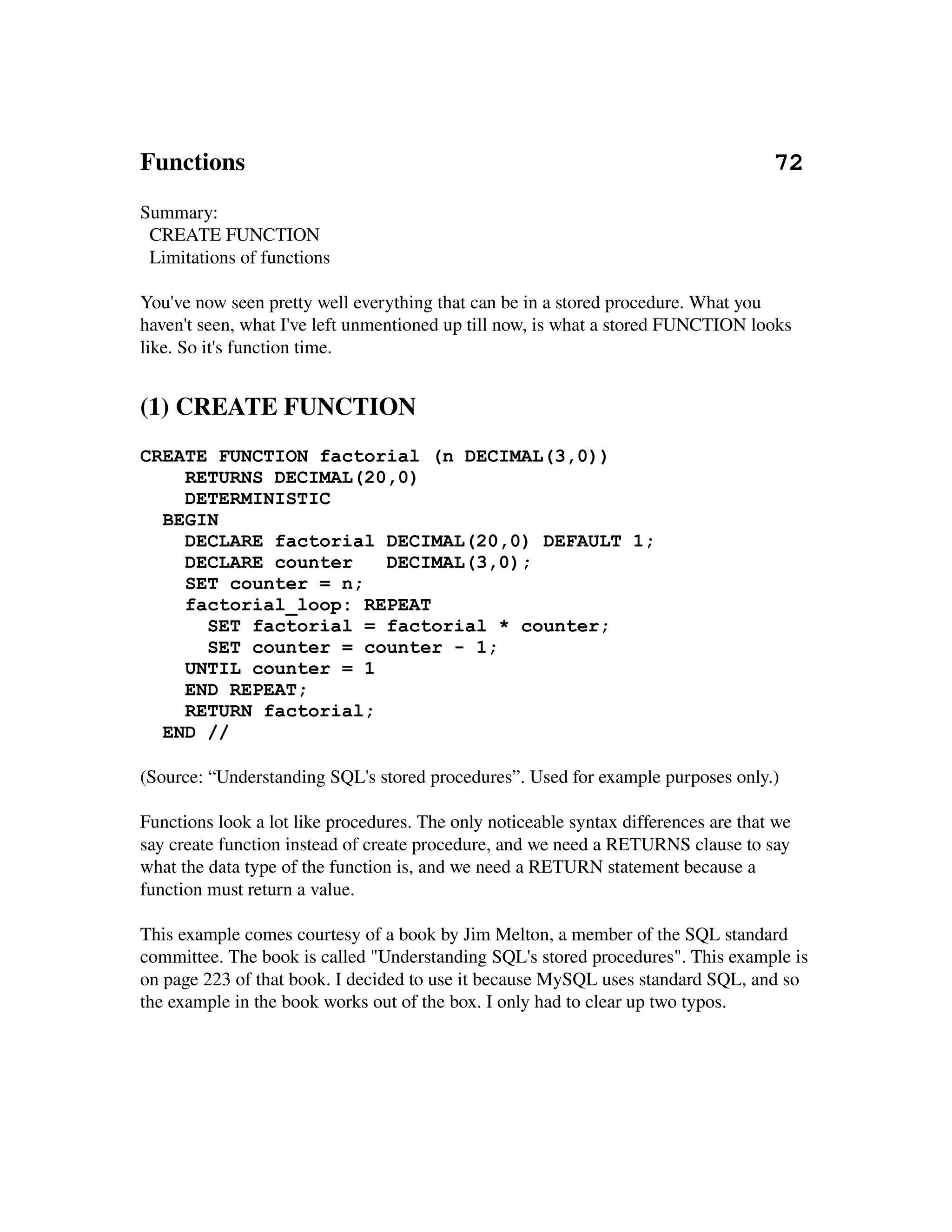 Functions                                                                                     72
Summary:
  CREATE FUNCTION
  Limitations of functions

You've now seen pretty well everything that can be in a stored procedure. What you 
haven't seen, what I've left unmentioned up till now, is what a stored FUNCTION looks 
like. So it's function time.


(1) CREATE FUNCTION
CREATE FUNCTION factorial (n DECIMAL(3,0))
     RETURNS DECIMAL(20,0)
     DETERMINISTIC
   BEGIN
     DECLARE factorial DECIMAL(20,0) DEFAULT 1;
     DECLARE counter           DECIMAL(3,0);
     SET counter = n;
     factorial_loop: REPEAT
         SET factorial = factorial * counter;
         SET counter = counter - 1;
     UNTIL counter = 1
     END REPEAT;
     RETURN factorial;
   END //
 
(Source: “Understanding SQL's stored procedures”. Used for example purposes only.)

Functions look a lot like procedures. The only noticeable syntax differences are that we 
say create function instead of create procedure, and we need a RETURNS clause to say 
what the data type of the function is, and we need a RETURN statement because a 
function must return a value.

This example comes courtesy of a book by Jim Melton, a member of the SQL standard 
committee. The book is called "Understanding SQL's stored procedures". This example is 
on page 223 of that book. I decided to use it because MySQL uses standard SQL, and so 
the example in the book works out of the box. I only had to clear up two typos.
 