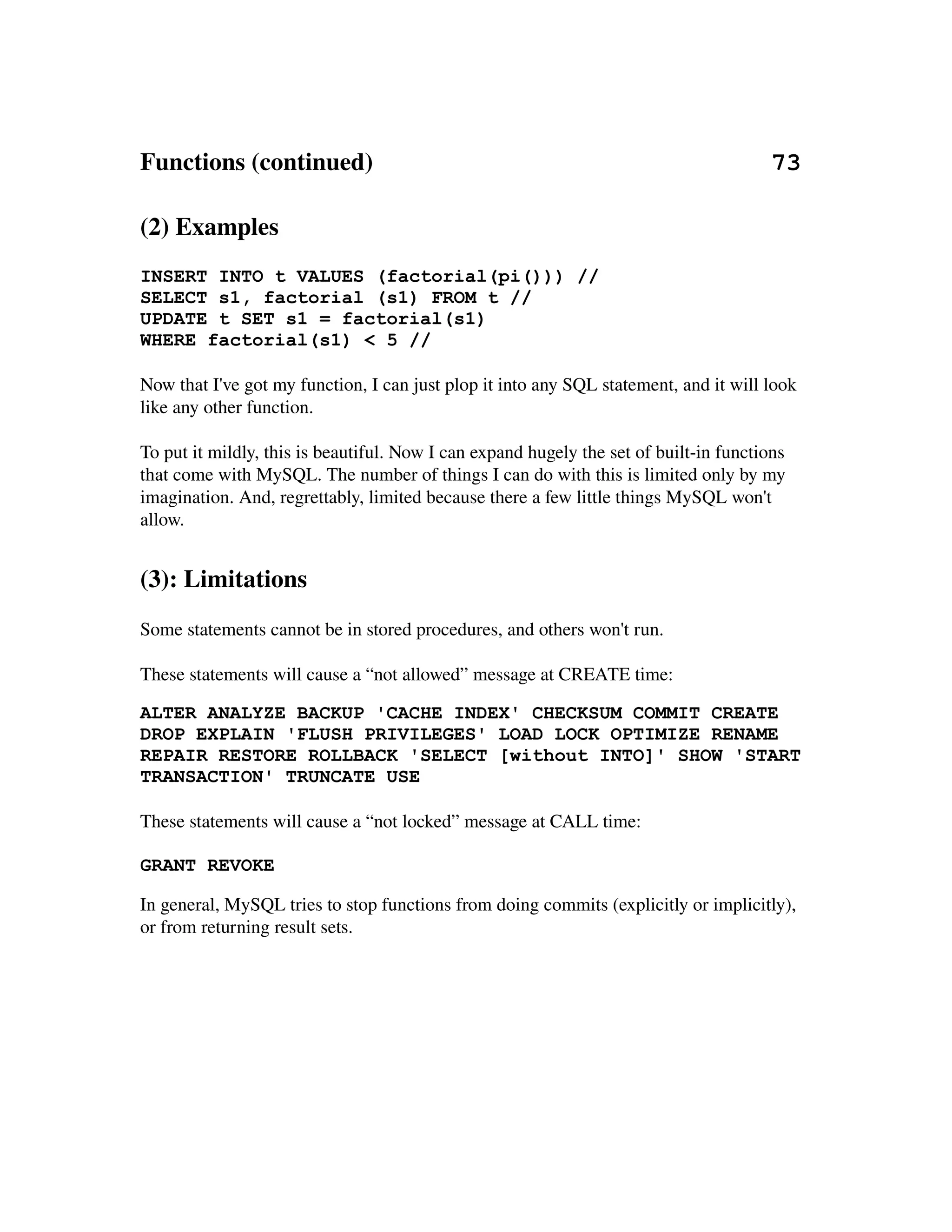 Functions (continued)                                                                73

(2) Examples
INSERT INTO t VALUES (factorial(pi())) //
SELECT s1, factorial (s1) FROM t //
UPDATE t SET s1 = factorial(s1)
WHERE factorial(s1) < 5 //

Now that I've got my function, I can just plop it into any SQL statement, and it will look 
like any other function.

To put it mildly, this is beautiful. Now I can expand hugely the set of built­in functions 
that come with MySQL. The number of things I can do with this is limited only by my 
imagination. And, regrettably, limited because there a few little things MySQL won't 
allow.


(3): Limitations
Some statements cannot be in stored procedures, and others won't run.

These statements will cause a “not allowed” message at CREATE time:

ALTER ANALYZE BACKUP 'CACHE INDEX' CHECKSUM COMMIT CREATE
DROP EXPLAIN 'FLUSH PRIVILEGES' LOAD LOCK OPTIMIZE RENAME
REPAIR RESTORE ROLLBACK 'SELECT [without INTO]' SHOW 'START
TRANSACTION' TRUNCATE USE

These statements will cause a “not locked” message at CALL time:

GRANT REVOKE

In general, MySQL tries to stop functions from doing commits (explicitly or implicitly), 
or from returning result sets.
 