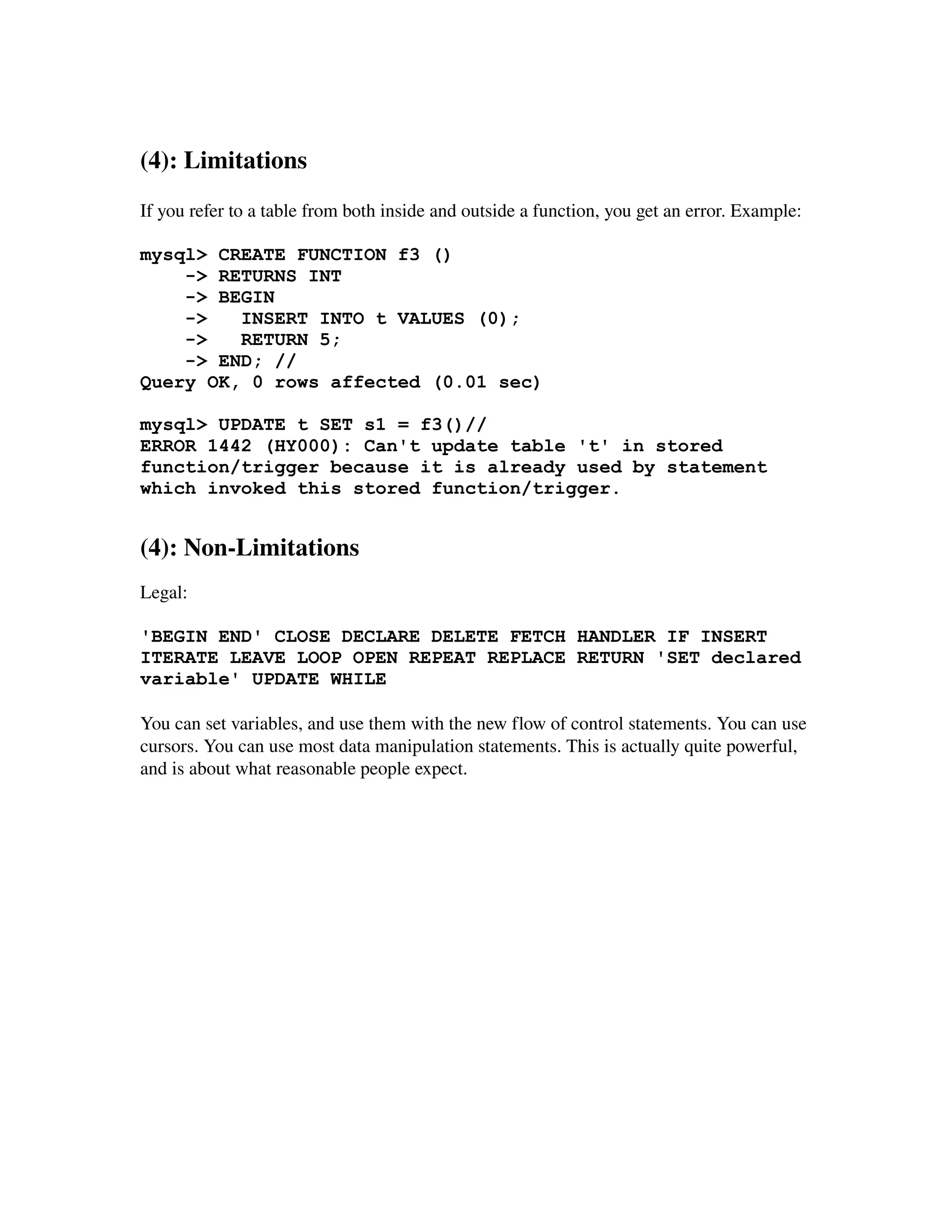 (4): Limitations
If you refer to a table from both inside and outside a function, you get an error. Example:

mysql> CREATE FUNCTION f3 ()
    -> RETURNS INT
    -> BEGIN
    ->   INSERT INTO t VALUES (0);
    ->   RETURN 5;
    -> END; //
Query OK, 0 rows affected (0.01 sec)

mysql> UPDATE t SET s1 = f3()//
ERROR 1442 (HY000): Can't update table 't' in stored
function/trigger because it is already used by statement
which invoked this stored function/trigger.


(4): Non­Limitations
Legal:

'BEGIN END' CLOSE DECLARE DELETE FETCH HANDLER IF INSERT
ITERATE LEAVE LOOP OPEN REPEAT REPLACE RETURN 'SET declared
variable' UPDATE WHILE

You can set variables, and use them with the new flow of control statements. You can use 
cursors. You can use most data manipulation statements. This is actually quite powerful, 
and is about what reasonable people expect.
 