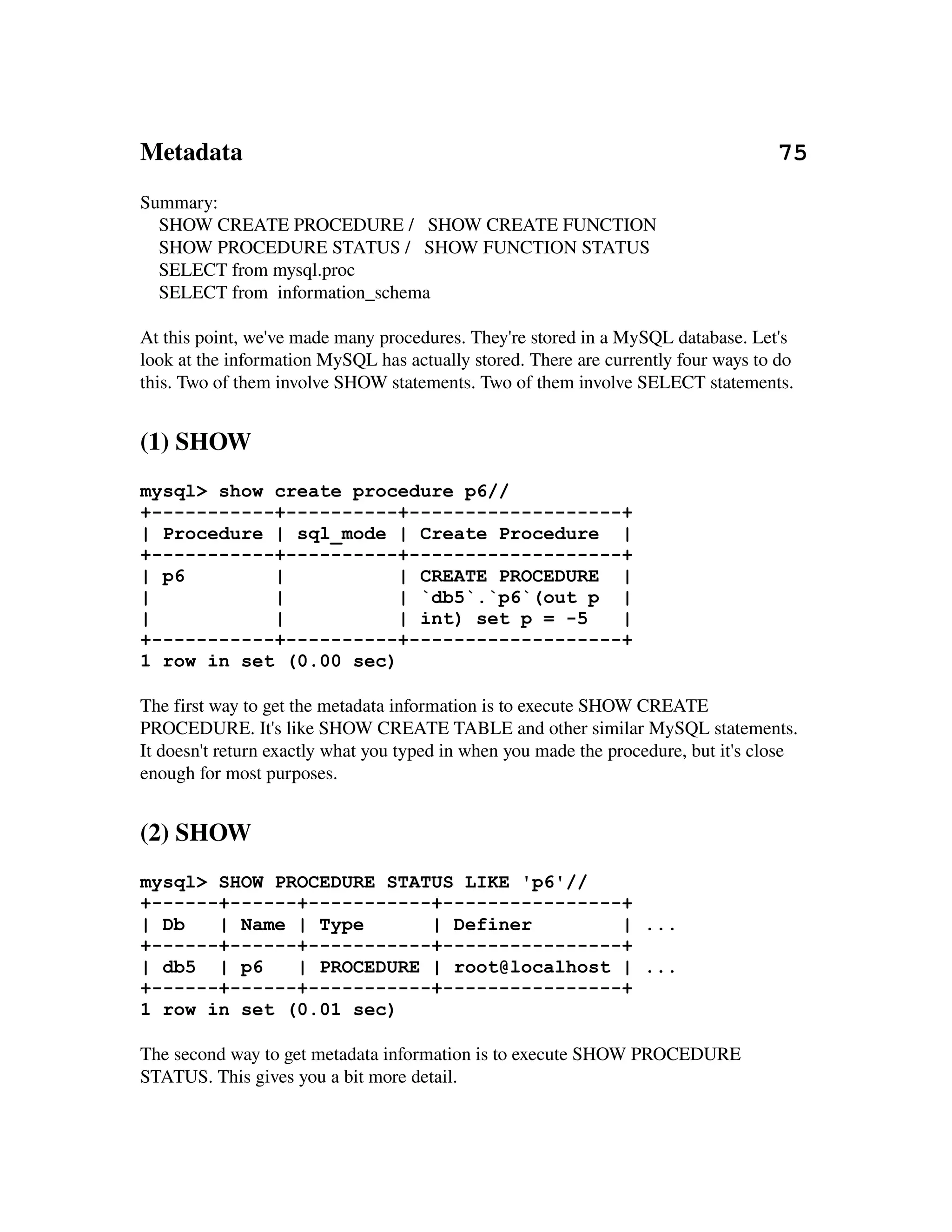 Metadata                                                                                      75
Summary:
    SHOW CREATE PROCEDURE /   SHOW CREATE FUNCTION
    SHOW PROCEDURE STATUS /   SHOW FUNCTION STATUS
    SELECT from mysql.proc
    SELECT from  information_schema

At this point, we've made many procedures. They're stored in a MySQL database. Let's 
look at the information MySQL has actually stored. There are currently four ways to do 
this. Two of them involve SHOW statements. Two of them involve SELECT statements.


(1) SHOW
mysql> show create procedure p6//
+-----------+----------+-------------------+
| Procedure | sql_mode | Create Procedure |
+-----------+----------+-------------------+
| p6        |           | CREATE PROCEDURE |
|           |           | `db5`.`p6`(out p |
|           |           | int) set p = -5  |
+-----------+----------+-------------------+
1 row in set (0.00 sec)

The first way to get the metadata information is to execute SHOW CREATE 
PROCEDURE. It's like SHOW CREATE TABLE and other similar MySQL statements. 
It doesn't return exactly what you typed in when you made the procedure, but it's close 
enough for most purposes.


(2) SHOW
mysql> SHOW PROCEDURE STATUS LIKE 'p6'//
+------+------+-----------+----------------+
| Db   | Name | Type      | Definer        | ...
+------+------+-----------+----------------+
| db5 | p6    | PROCEDURE | root@localhost | ...
+------+------+-----------+----------------+
1 row in set (0.01 sec)

The second way to get metadata information is to execute SHOW PROCEDURE 
STATUS. This gives you a bit more detail.
 
