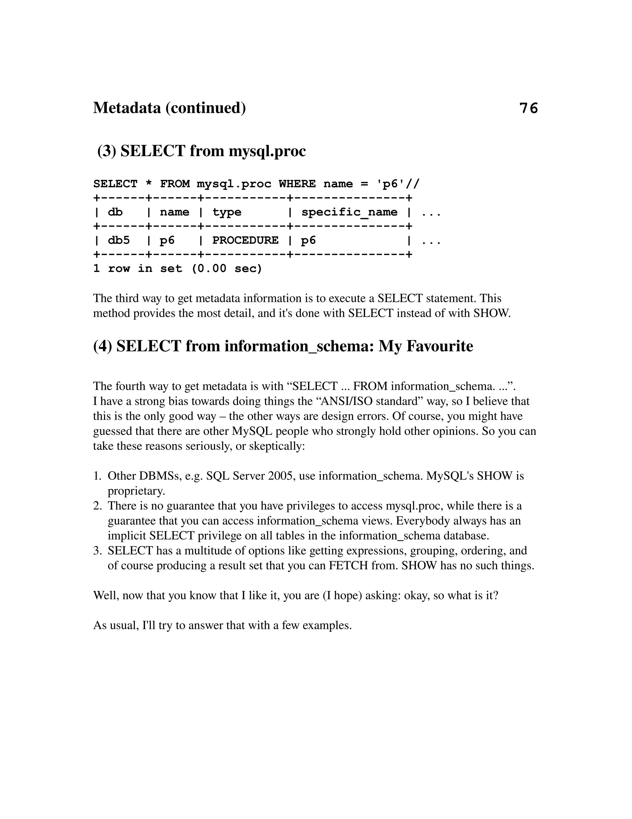 Metadata (continued)                                                                  76

 (3) SELECT from mysql.proc
SELECT * FROM mysql.proc WHERE name = 'p6'//
+------+------+-----------+---------------+
| db   | name | type      | specific_name | ...
+------+------+-----------+---------------+
| db5 | p6    | PROCEDURE | p6            | ...
+------+------+-----------+---------------+
1 row in set (0.00 sec)

The third way to get metadata information is to execute a SELECT statement. This 
method provides the most detail, and it's done with SELECT instead of with SHOW.

(4) SELECT from information_schema: My Favourite

The fourth way to get metadata is with “SELECT ... FROM information_schema. ...”.
I have a strong bias towards doing things the “ANSI/ISO standard” way, so I believe that 
this is the only good way – the other ways are design errors. Of course, you might have 
guessed that there are other MySQL people who strongly hold other opinions. So you can 
take these reasons seriously, or skeptically:

1. Other DBMSs, e.g. SQL Server 2005, use information_schema. MySQL's SHOW is 
   proprietary.
2. There is no guarantee that you have privileges to access mysql.proc, while there is a 
   guarantee that you can access information_schema views. Everybody always has an 
   implicit SELECT privilege on all tables in the information_schema database.
3. SELECT has a multitude of options like getting expressions, grouping, ordering, and 
   of course producing a result set that you can FETCH from. SHOW has no such things. 

Well, now that you know that I like it, you are (I hope) asking: okay, so what is it?

As usual, I'll try to answer that with a few examples.
 