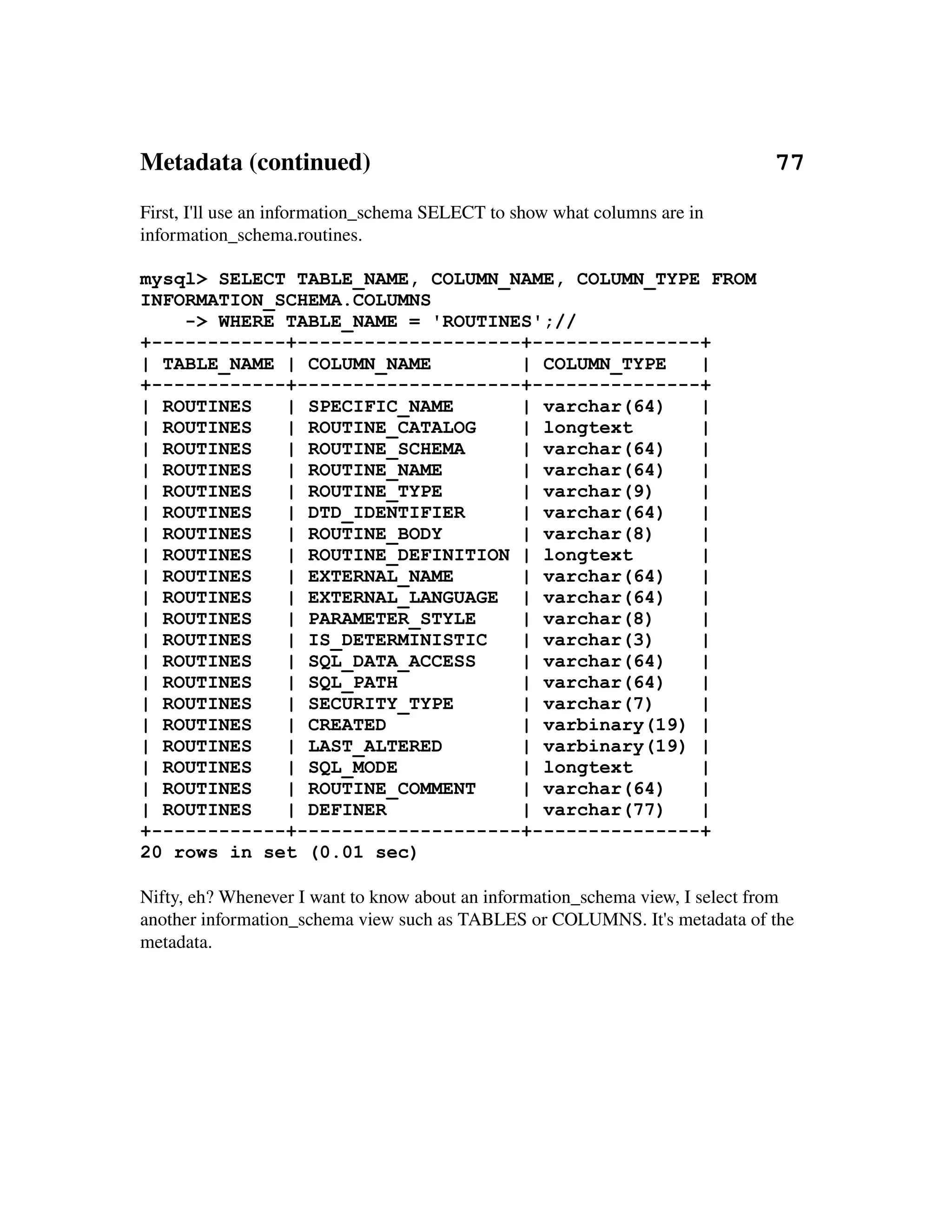 Metadata (continued)                                                                 77
First, I'll use an information_schema SELECT to show what columns are in 
information_schema.routines.

mysql> SELECT TABLE_NAME, COLUMN_NAME, COLUMN_TYPE FROM
INFORMATION_SCHEMA.COLUMNS
    -> WHERE TABLE_NAME = 'ROUTINES';//
+------------+--------------------+---------------+
| TABLE_NAME | COLUMN_NAME        | COLUMN_TYPE   |
+------------+--------------------+---------------+
| ROUTINES   | SPECIFIC_NAME      | varchar(64)   |
| ROUTINES   | ROUTINE_CATALOG    | longtext      |
| ROUTINES   | ROUTINE_SCHEMA     | varchar(64)   |
| ROUTINES   | ROUTINE_NAME       | varchar(64)   |
| ROUTINES   | ROUTINE_TYPE       | varchar(9)    |
| ROUTINES   | DTD_IDENTIFIER     | varchar(64)   |
| ROUTINES   | ROUTINE_BODY       | varchar(8)    |
| ROUTINES   | ROUTINE_DEFINITION | longtext      |
| ROUTINES   | EXTERNAL_NAME      | varchar(64)   |
| ROUTINES   | EXTERNAL_LANGUAGE | varchar(64)    |
| ROUTINES   | PARAMETER_STYLE    | varchar(8)    |
| ROUTINES   | IS_DETERMINISTIC   | varchar(3)    |
| ROUTINES   | SQL_DATA_ACCESS    | varchar(64)   |
| ROUTINES   | SQL_PATH           | varchar(64)   |
| ROUTINES   | SECURITY_TYPE      | varchar(7)    |
| ROUTINES   | CREATED            | varbinary(19) |
| ROUTINES   | LAST_ALTERED       | varbinary(19) |
| ROUTINES   | SQL_MODE           | longtext      |
| ROUTINES   | ROUTINE_COMMENT    | varchar(64)   |
| ROUTINES   | DEFINER            | varchar(77)   |
+------------+--------------------+---------------+
20 rows in set (0.01 sec)

Nifty, eh? Whenever I want to know about an information_schema view, I select from 
another information_schema view such as TABLES or COLUMNS. It's metadata of the 
metadata.
 