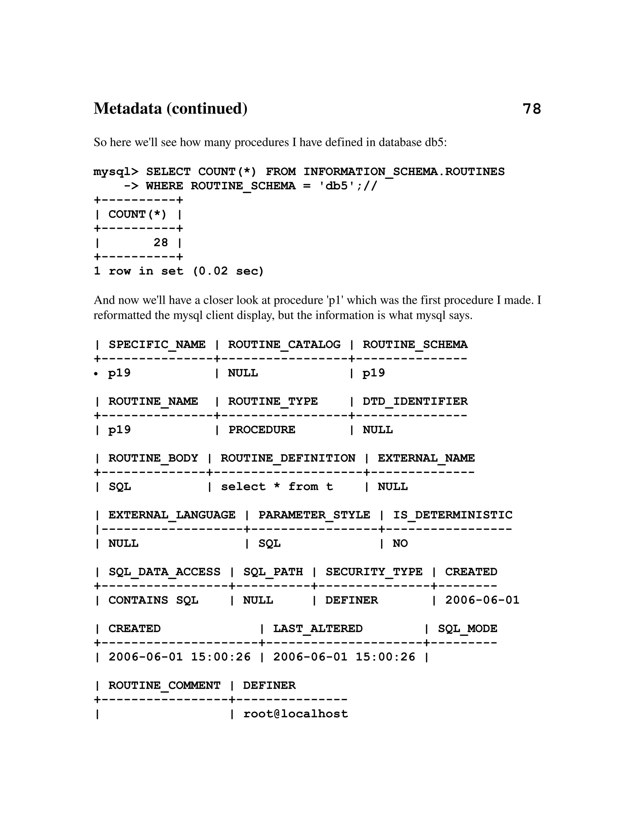Metadata (continued)                                                                  78
So here we'll see how many procedures I have defined in database db5:

mysql> SELECT COUNT(*) FROM INFORMATION_SCHEMA.ROUTINES
    -> WHERE ROUTINE_SCHEMA = 'db5';//
+----------+
| COUNT(*) |
+----------+
|       28 |
+----------+
1 row in set (0.02 sec)

And now we'll have a closer look at procedure 'p1' which was the first procedure I made. I 
reformatted the mysql client display, but the information is what mysql says.

| SPECIFIC_NAME | ROUTINE_CATALOG | ROUTINE_SCHEMA
+---------------+-----------------+---------------
• p19           | NULL            | p19

| ROUTINE_NAME | ROUTINE_TYPE     | DTD_IDENTIFIER
+---------------+-----------------+---------------
| p19           | PROCEDURE       | NULL

| ROUTINE_BODY | ROUTINE_DEFINITION | EXTERNAL_NAME
+--------------+--------------------+--------------
| SQL          | select * from t    | NULL

| EXTERNAL_LANGUAGE | PARAMETER_STYLE | IS_DETERMINISTIC
|-------------------+-----------------+-----------------
| NULL              | SQL             | NO

| SQL_DATA_ACCESS | SQL_PATH | SECURITY_TYPE | CREATED
+-----------------+----------+---------------+--------
| CONTAINS SQL    | NULL     | DEFINER       | 2006-06-01

| CREATED             | LAST_ALTERED        | SQL_MODE
+---------------------+---------------------+---------
| 2006-06-01 15:00:26 | 2006-06-01 15:00:26 |

| ROUTINE_COMMENT | DEFINER
+-----------------+---------------
|                 | root@localhost
 