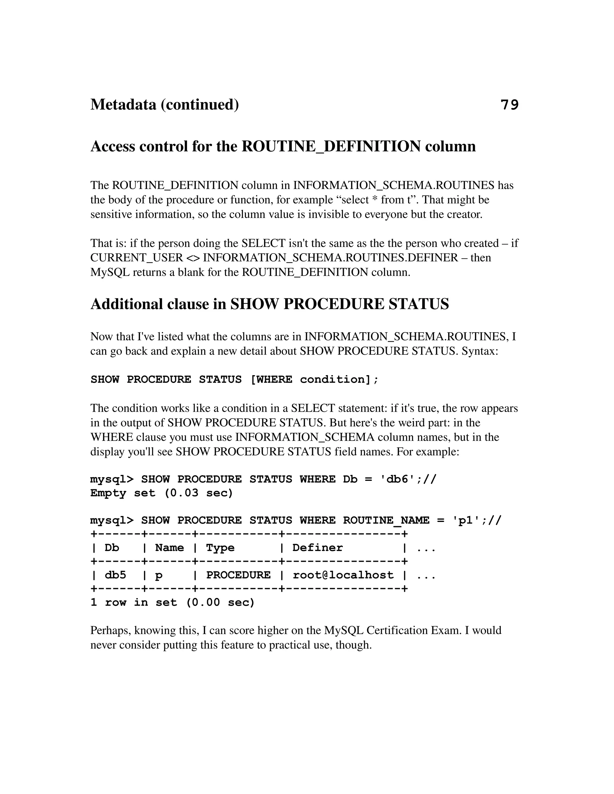 Metadata (continued)                                                                 79

Access control for the ROUTINE_DEFINITION column

The ROUTINE_DEFINITION column in INFORMATION_SCHEMA.ROUTINES has 
the body of the procedure or function, for example “select * from t”. That might be 
sensitive information, so the column value is invisible to everyone but the creator.

That is: if the person doing the SELECT isn't the same as the the person who created – if 
CURRENT_USER <> INFORMATION_SCHEMA.ROUTINES.DEFINER – then 
MySQL returns a blank for the ROUTINE_DEFINITION column.

Additional clause in SHOW PROCEDURE STATUS
Now that I've listed what the columns are in INFORMATION_SCHEMA.ROUTINES, I 
can go back and explain a new detail about SHOW PROCEDURE STATUS. Syntax:

SHOW PROCEDURE STATUS [WHERE condition];

The condition works like a condition in a SELECT statement: if it's true, the row appears 
in the output of SHOW PROCEDURE STATUS. But here's the weird part: in the 
WHERE clause you must use INFORMATION_SCHEMA column names, but in the 
display you'll see SHOW PROCEDURE STATUS field names. For example:

mysql> SHOW PROCEDURE STATUS WHERE Db = 'db6';//
Empty set (0.03 sec)

mysql> SHOW PROCEDURE STATUS WHERE ROUTINE_NAME = 'p1';//
+------+------+-----------+----------------+
| Db   | Name | Type      | Definer        | ...
+------+------+-----------+----------------+
| db5 | p     | PROCEDURE | root@localhost | ...
+------+------+-----------+----------------+
1 row in set (0.00 sec)

Perhaps, knowing this, I can score higher on the MySQL Certification Exam. I would 
never consider putting this feature to practical use, though.
 