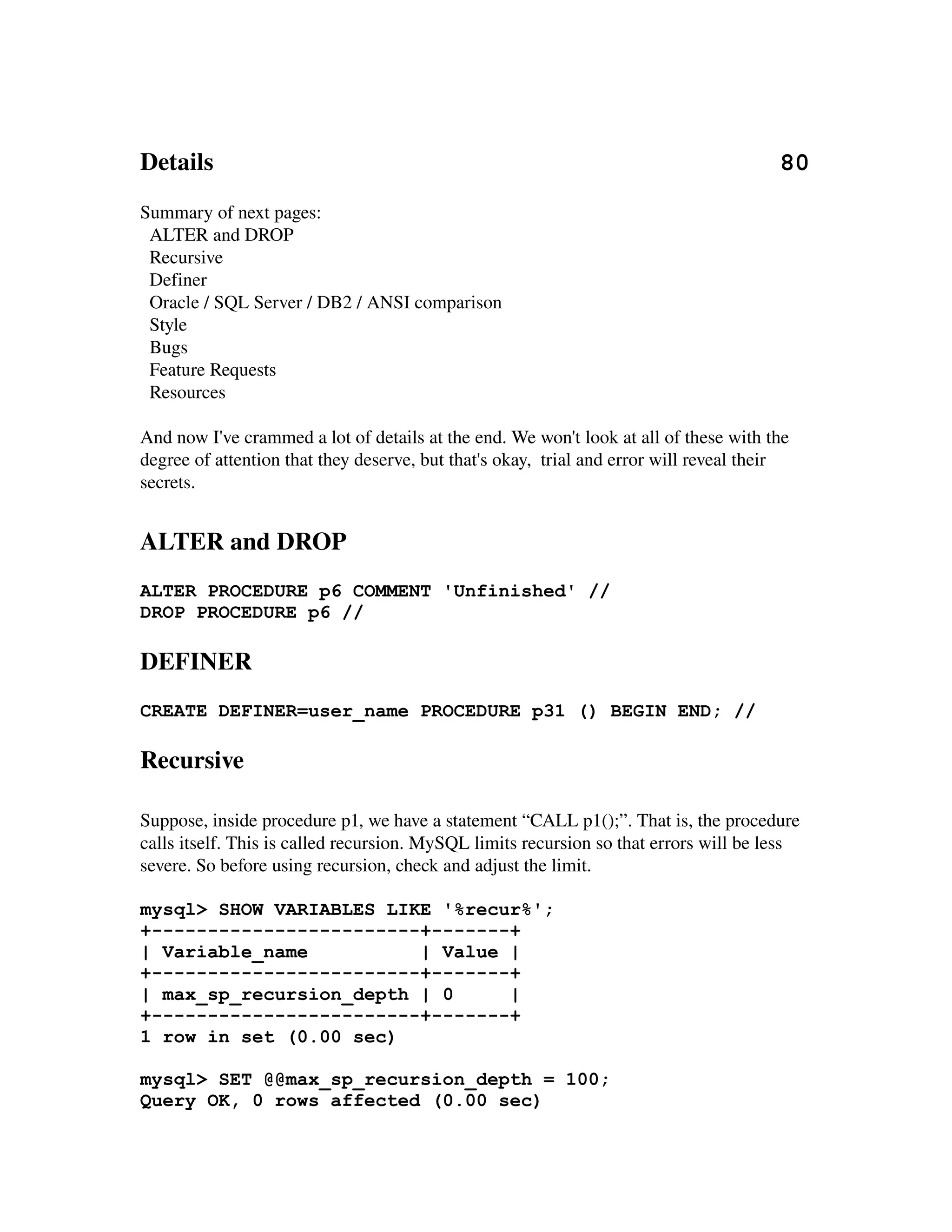 Details                                                                                           80
Summary of next pages:
  ALTER and DROP
  Recursive
  Definer
  Oracle / SQL Server / DB2 / ANSI comparison
  Style
  Bugs
  Feature Requests
  Resources

And now I've crammed a lot of details at the end. We won't look at all of these with the 
degree of attention that they deserve, but that's okay,  trial and error will reveal their 
secrets.


ALTER and DROP
ALTER PROCEDURE p6 COMMENT 'Unfinished' //
DROP PROCEDURE p6 //

DEFINER
CREATE DEFINER=user_name PROCEDURE p31 () BEGIN END; //

Recursive

Suppose, inside procedure p1, we have a statement “CALL p1();”. That is, the procedure 
calls itself. This is called recursion. MySQL limits recursion so that errors will be less 
severe. So before using recursion, check and adjust the limit.

mysql> SHOW VARIABLES LIKE '%recur%';
+------------------------+-------+
| Variable_name          | Value |
+------------------------+-------+
| max_sp_recursion_depth | 0     |
+------------------------+-------+
1 row in set (0.00 sec)

mysql> SET @@max_sp_recursion_depth = 100;
Query OK, 0 rows affected (0.00 sec)
 