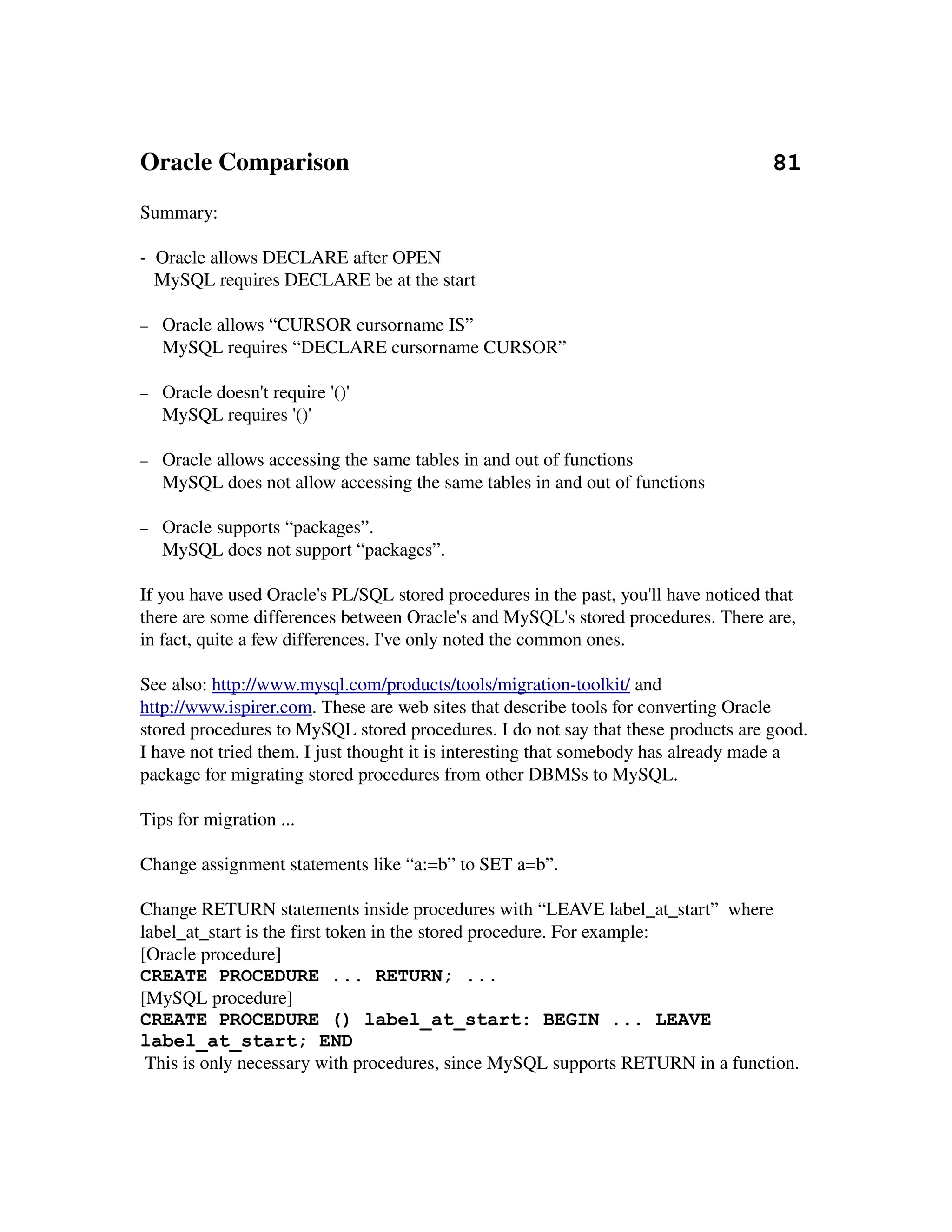 Oracle Comparison                                                                    81
Summary:

­  Oracle allows DECLARE after OPEN
   MySQL requires DECLARE be at the start

−   Oracle allows “CURSOR cursorname IS”
    MySQL requires “DECLARE cursorname CURSOR”

−   Oracle doesn't require '()'
    MySQL requires '()'

−   Oracle allows accessing the same tables in and out of functions
    MySQL does not allow accessing the same tables in and out of functions

−   Oracle supports “packages”.
    MySQL does not support “packages”.

If you have used Oracle's PL/SQL stored procedures in the past, you'll have noticed that 
there are some differences between Oracle's and MySQL's stored procedures. There are, 
in fact, quite a few differences. I've only noted the common ones.

See also: http://www.mysql.com/products/tools/migration­toolkit/ and 
http://www.ispirer.com. These are web sites that describe tools for converting Oracle 
stored procedures to MySQL stored procedures. I do not say that these products are good. 
I have not tried them. I just thought it is interesting that somebody has already made a 
package for migrating stored procedures from other DBMSs to MySQL.

Tips for migration ...

Change assignment statements like “a:=b” to SET a=b”.

Change RETURN statements inside procedures with “LEAVE label_at_start”  where 
label_at_start is the first token in the stored procedure. For example:
[Oracle procedure]
CREATE PROCEDURE ... RETURN; ...
[MySQL procedure]
CREATE PROCEDURE () label_at_start: BEGIN ... LEAVE
label_at_start; END
 This is only necessary with procedures, since MySQL supports RETURN in a function.
 
