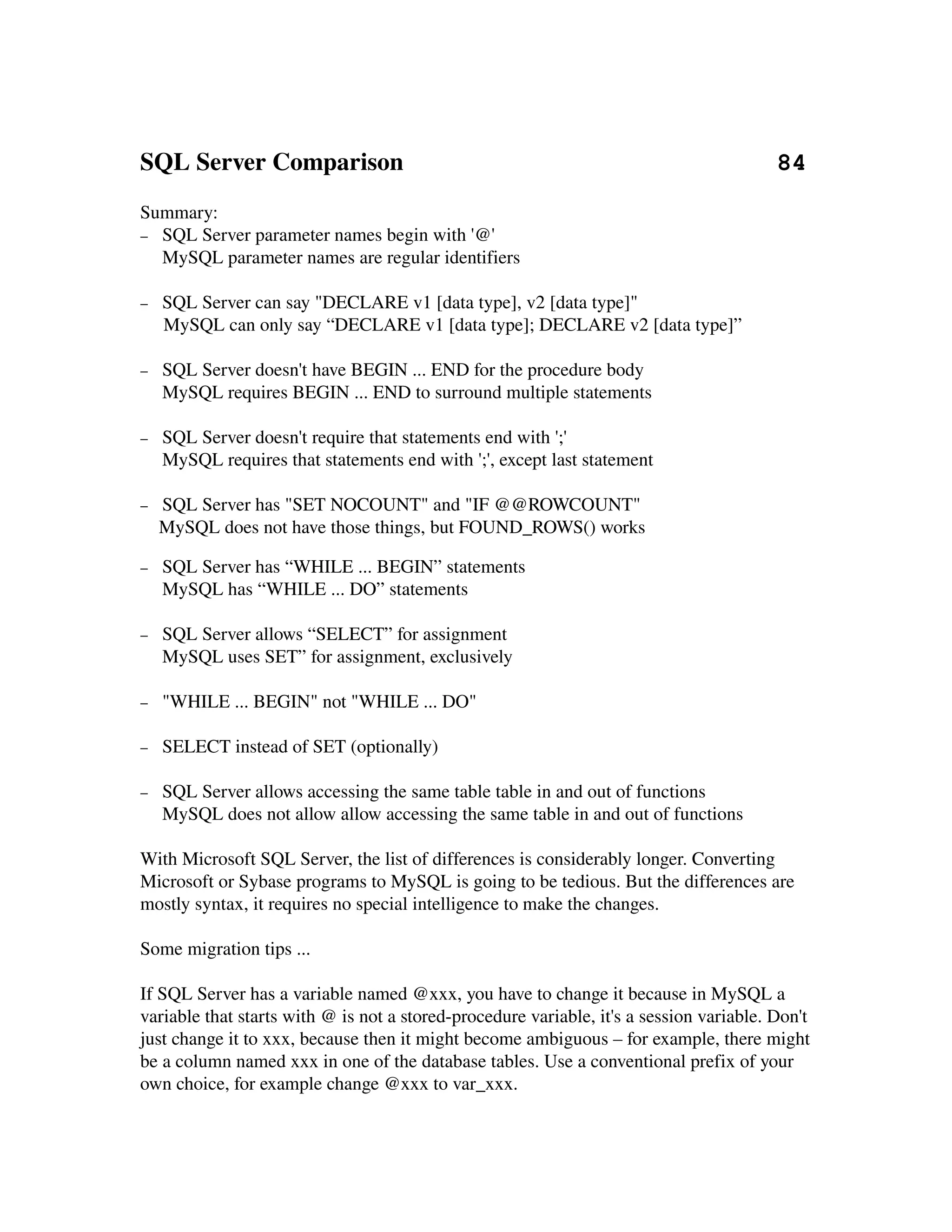 SQL Server Comparison                                                            84
Summary:
− SQL Server parameter names begin with '@'
  MySQL parameter names are regular identifiers

−    SQL Server can say "DECLARE v1 [data type], v2 [data type]"
     MySQL can only say “DECLARE v1 [data type]; DECLARE v2 [data type]”

−   SQL Server doesn't have BEGIN ... END for the procedure body
    MySQL requires BEGIN ... END to surround multiple statements

−   SQL Server doesn't require that statements end with ';'
    MySQL requires that statements end with ';', except last statement

−   SQL Server has "SET NOCOUNT" and "IF @@ROWCOUNT"
  MySQL does not have those things, but FOUND_ROWS() works

−   SQL Server has “WHILE ... BEGIN” statements
    MySQL has “WHILE ... DO” statements

−   SQL Server allows “SELECT” for assignment
    MySQL uses SET” for assignment, exclusively

−   "WHILE ... BEGIN" not "WHILE ... DO"

−   SELECT instead of SET (optionally)

−   SQL Server allows accessing the same table table in and out of functions
    MySQL does not allow allow accessing the same table in and out of functions

With Microsoft SQL Server, the list of differences is considerably longer. Converting 
Microsoft or Sybase programs to MySQL is going to be tedious. But the differences are 
mostly syntax, it requires no special intelligence to make the changes.

Some migration tips ...

If SQL Server has a variable named @xxx, you have to change it because in MySQL a 
variable that starts with @ is not a stored­procedure variable, it's a session variable. Don't 
just change it to xxx, because then it might become ambiguous – for example, there might 
be a column named xxx in one of the database tables. Use a conventional prefix of your 
own choice, for example change @xxx to var_xxx.
 