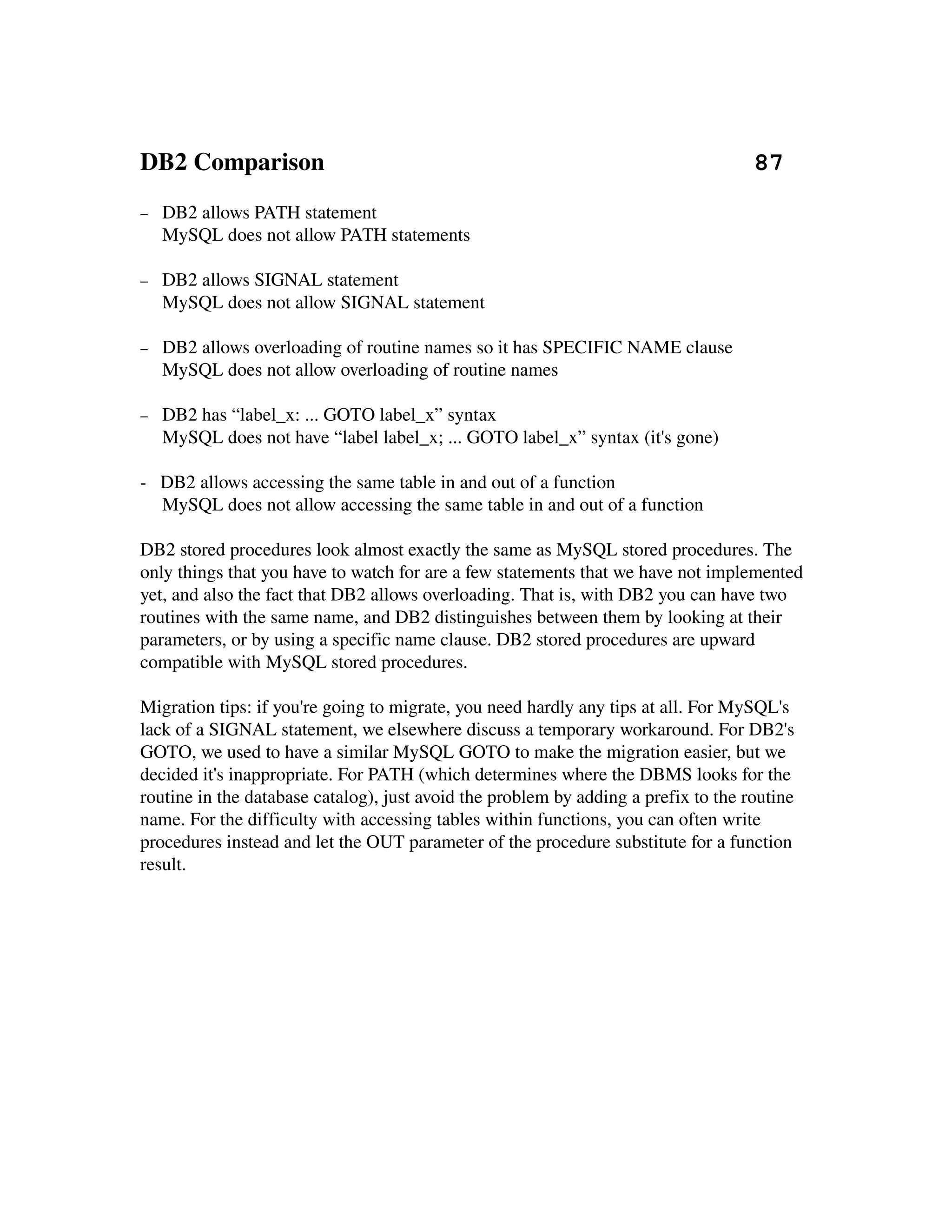 DB2 Comparison                                                                     87
−   DB2 allows PATH statement
    MySQL does not allow PATH statements

−   DB2 allows SIGNAL statement
    MySQL does not allow SIGNAL statement

−   DB2 allows overloading of routine names so it has SPECIFIC NAME clause
    MySQL does not allow overloading of routine names

−   DB2 has “label_x: ... GOTO label_x” syntax
    MySQL does not have “label label_x; ... GOTO label_x” syntax (it's gone)

­   DB2 allows accessing the same table in and out of a function
    MySQL does not allow accessing the same table in and out of a function

DB2 stored procedures look almost exactly the same as MySQL stored procedures. The 
only things that you have to watch for are a few statements that we have not implemented 
yet, and also the fact that DB2 allows overloading. That is, with DB2 you can have two 
routines with the same name, and DB2 distinguishes between them by looking at their 
parameters, or by using a specific name clause. DB2 stored procedures are upward 
compatible with MySQL stored procedures.

Migration tips: if you're going to migrate, you need hardly any tips at all. For MySQL's 
lack of a SIGNAL statement, we elsewhere discuss a temporary workaround. For DB2's 
GOTO, we used to have a similar MySQL GOTO to make the migration easier, but we 
decided it's inappropriate. For PATH (which determines where the DBMS looks for the 
routine in the database catalog), just avoid the problem by adding a prefix to the routine 
name. For the difficulty with accessing tables within functions, you can often write 
procedures instead and let the OUT parameter of the procedure substitute for a function 
result.
 
