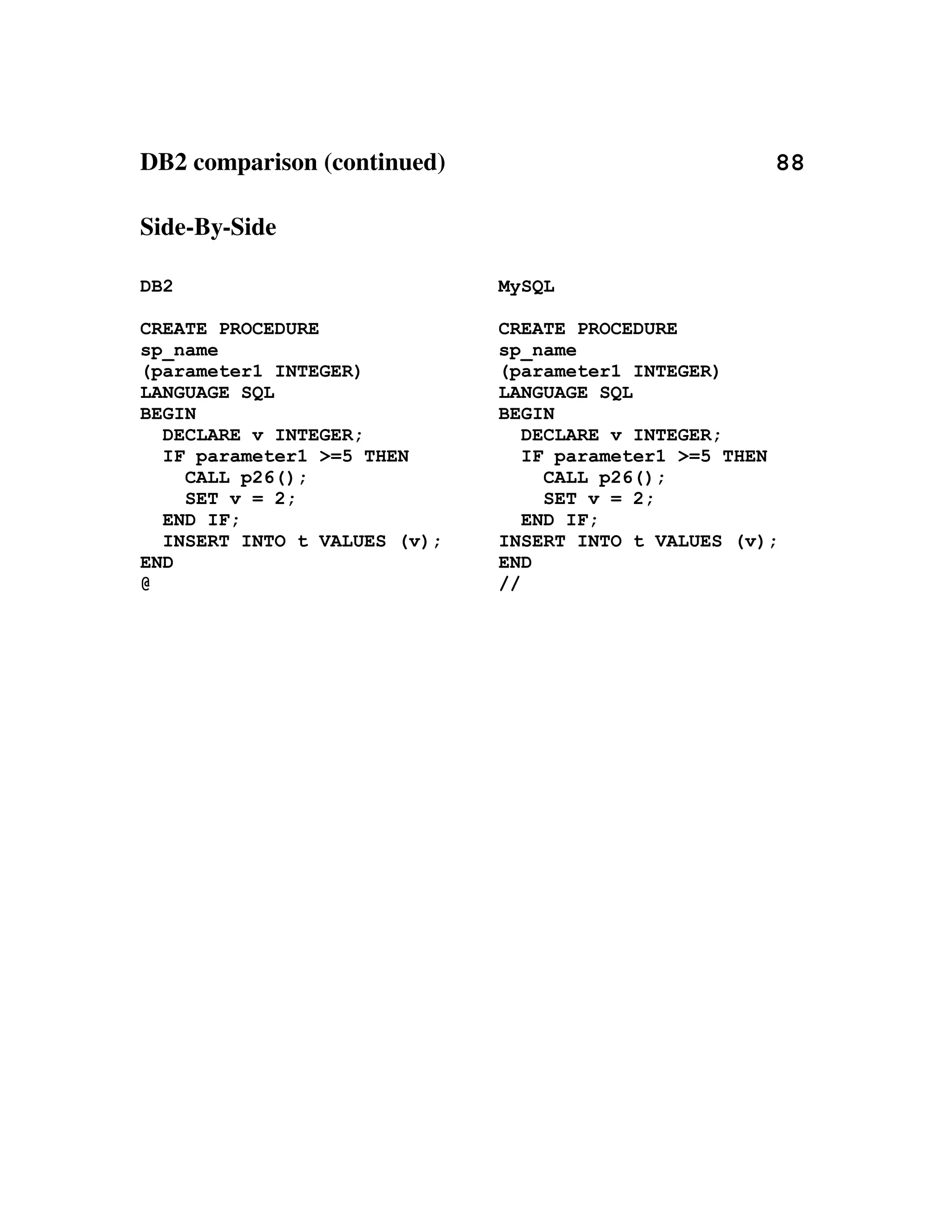 DB2 comparison (continued)                                                     88

Side­By­Side

DB2                                        MySQL

CREATE PROCEDURE                           CREATE PROCEDURE
sp_name                                    sp_name
(parameter1 INTEGER)                       (parameter1 INTEGER)
LANGUAGE SQL                               LANGUAGE SQL
BEGIN                                      BEGIN
  DECLARE v INTEGER;                          DECLARE v INTEGER;
  IF parameter1 >=5 THEN                      IF parameter1 >=5 THEN
    CALL p26();                                 CALL p26();
    SET v = 2;                                  SET v = 2;
  END IF;                                     END IF;
  INSERT INTO t VALUES (v);                INSERT INTO t VALUES (v);
END                                        END
@                                          //
 