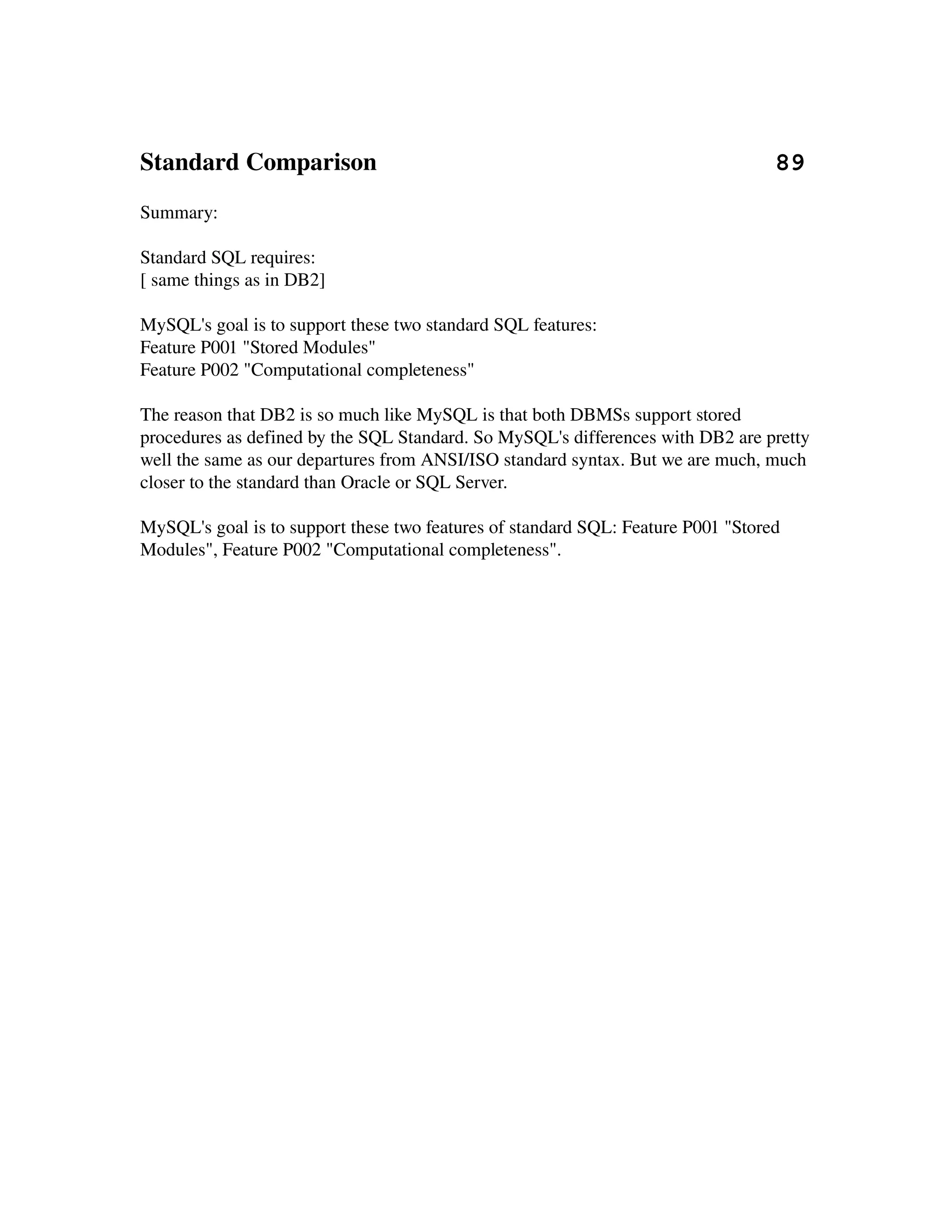 Standard Comparison                                                                89
Summary:

Standard SQL requires:
[ same things as in DB2]

MySQL's goal is to support these two standard SQL features:
Feature P001 "Stored Modules"
Feature P002 "Computational completeness"

The reason that DB2 is so much like MySQL is that both DBMSs support stored 
procedures as defined by the SQL Standard. So MySQL's differences with DB2 are pretty 
well the same as our departures from ANSI/ISO standard syntax. But we are much, much 
closer to the standard than Oracle or SQL Server.

MySQL's goal is to support these two features of standard SQL: Feature P001 "Stored 
Modules", Feature P002 "Computational completeness".
 