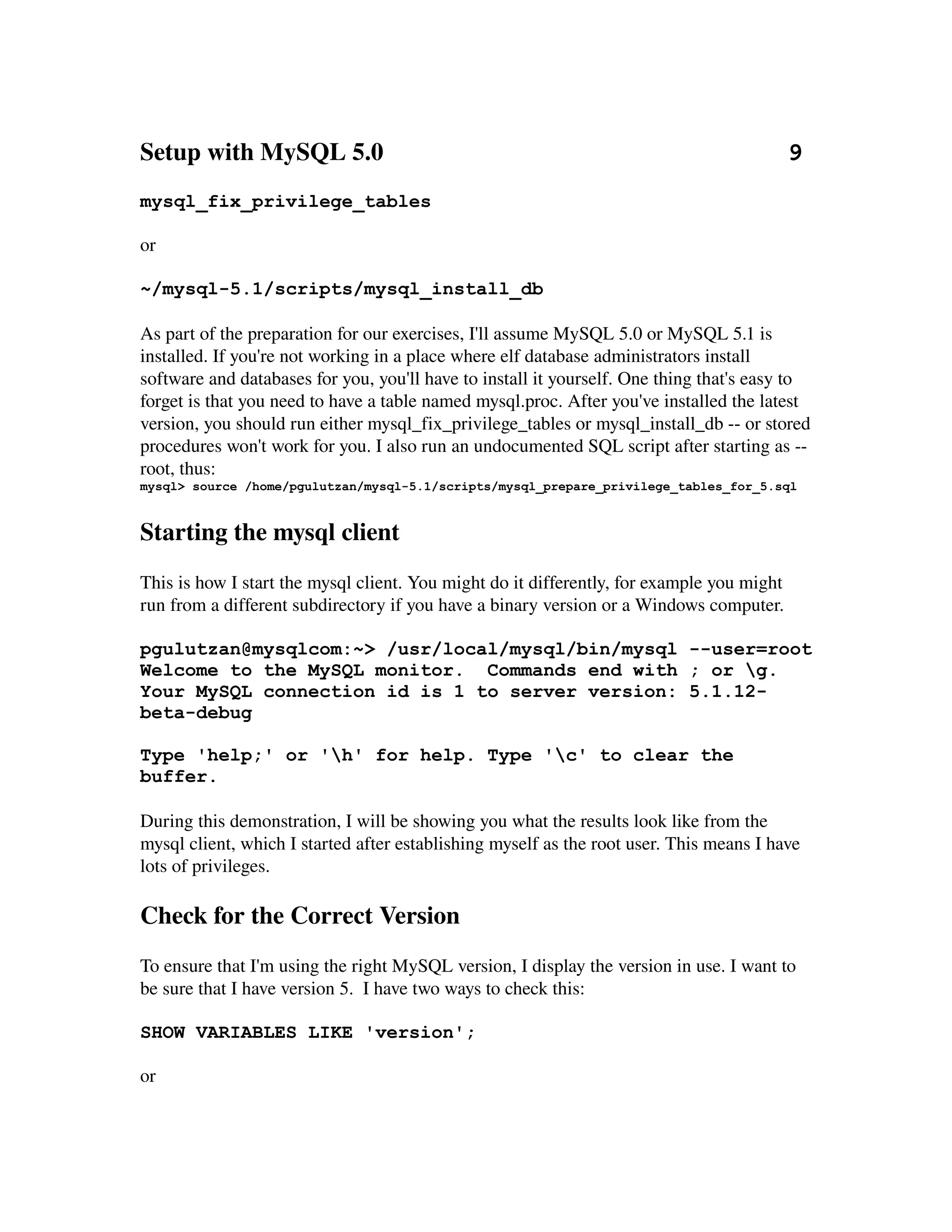 Setup with MySQL 5.0                                                                 9
mysql_fix_privilege_tables

or

~/mysql-5.1/scripts/mysql_install_db

As part of the preparation for our exercises, I'll assume MySQL 5.0 or MySQL 5.1 is 
installed. If you're not working in a place where elf database administrators install 
software and databases for you, you'll have to install it yourself. One thing that's easy to 
forget is that you need to have a table named mysql.proc. After you've installed the latest 
version, you should run either mysql_fix_privilege_tables or mysql_install_db ­­ or stored 
procedures won't work for you. I also run an undocumented SQL script after starting as ­­
root, thus:
mysql> source /home/pgulutzan/mysql-5.1/scripts/mysql_prepare_privilege_tables_for_5.sql



Starting the mysql client
This is how I start the mysql client. You might do it differently, for example you might 
run from a different subdirectory if you have a binary version or a Windows computer. 

pgulutzan@mysqlcom:~> /usr/local/mysql/bin/mysql --user=root
Welcome to the MySQL monitor. Commands end with ; or g.
Your MySQL connection id is 1 to server version: 5.1.12-
beta-debug

Type 'help;' or 'h' for help. Type 'c' to clear the
buffer.

During this demonstration, I will be showing you what the results look like from the 
mysql client, which I started after establishing myself as the root user. This means I have 
lots of privileges.

Check for the Correct Version
To ensure that I'm using the right MySQL version, I display the version in use. I want to 
be sure that I have version 5.  I have two ways to check this:

SHOW VARIABLES LIKE 'version';

or
 