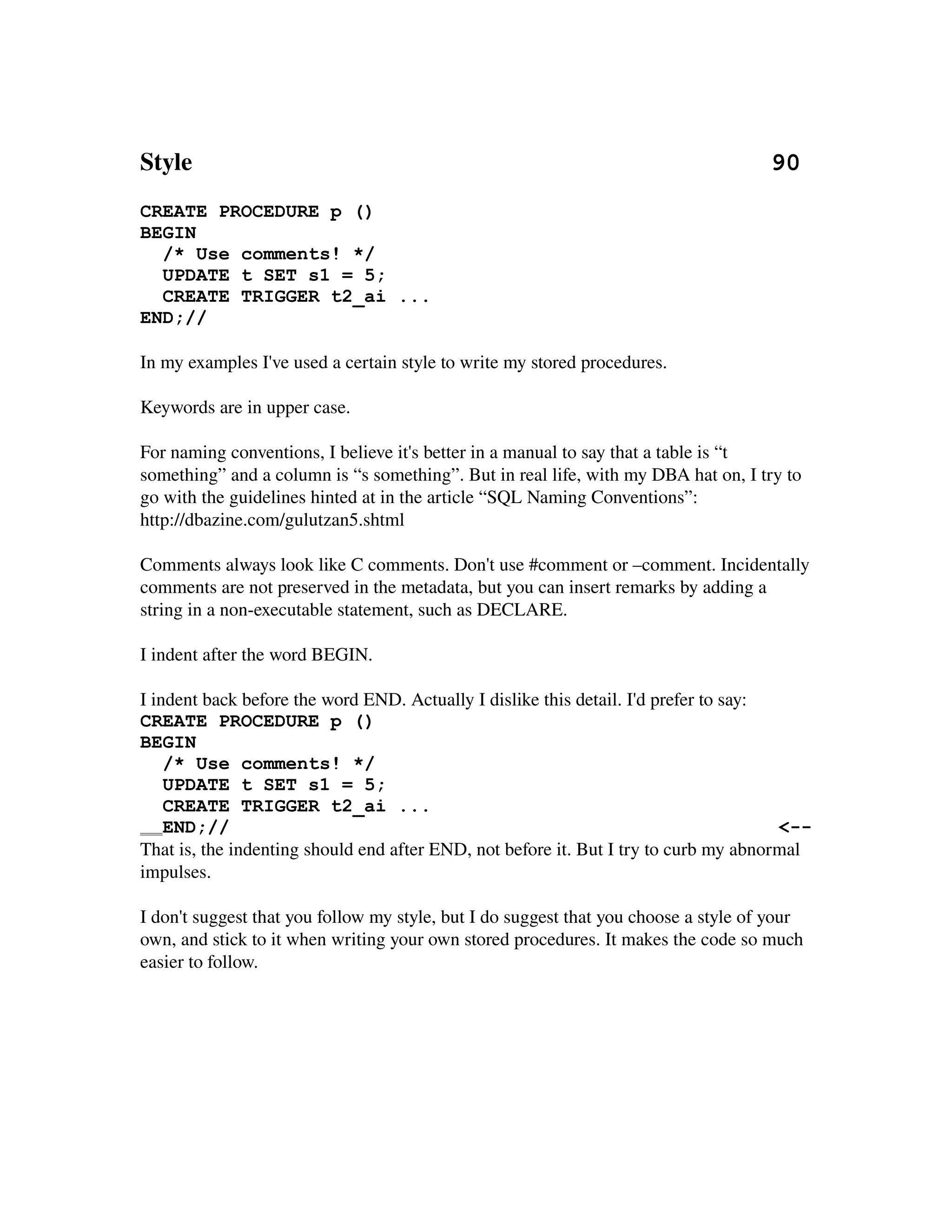 Style                                                                                             90
CREATE PROCEDURE p ()
BEGIN
  /* Use comments! */
  UPDATE t SET s1 = 5;
  CREATE TRIGGER t2_ai ...
END;//

In my examples I've used a certain style to write my stored procedures.

Keywords are in upper case.

For naming conventions, I believe it's better in a manual to say that a table is “t 
something” and a column is “s something”. But in real life, with my DBA hat on, I try to 
go with the guidelines hinted at in the article “SQL Naming Conventions”:
http://dbazine.com/gulutzan5.shtml

Comments always look like C comments. Don't use #comment or –comment. Incidentally 
comments are not preserved in the metadata, but you can insert remarks by adding a 
string in a non­executable statement, such as DECLARE.

I indent after the word BEGIN.

I indent back before the word END. Actually I dislike this detail. I'd prefer to say:
CREATE PROCEDURE p ()
BEGIN
    /* Use comments! */
    UPDATE t SET s1 = 5;
    CREATE TRIGGER t2_ai ...
    END;//                                                                            <--
That is, the indenting should end after END, not before it. But I try to curb my abnormal 
impulses.

I don't suggest that you follow my style, but I do suggest that you choose a style of your 
own, and stick to it when writing your own stored procedures. It makes the code so much 
easier to follow.
 