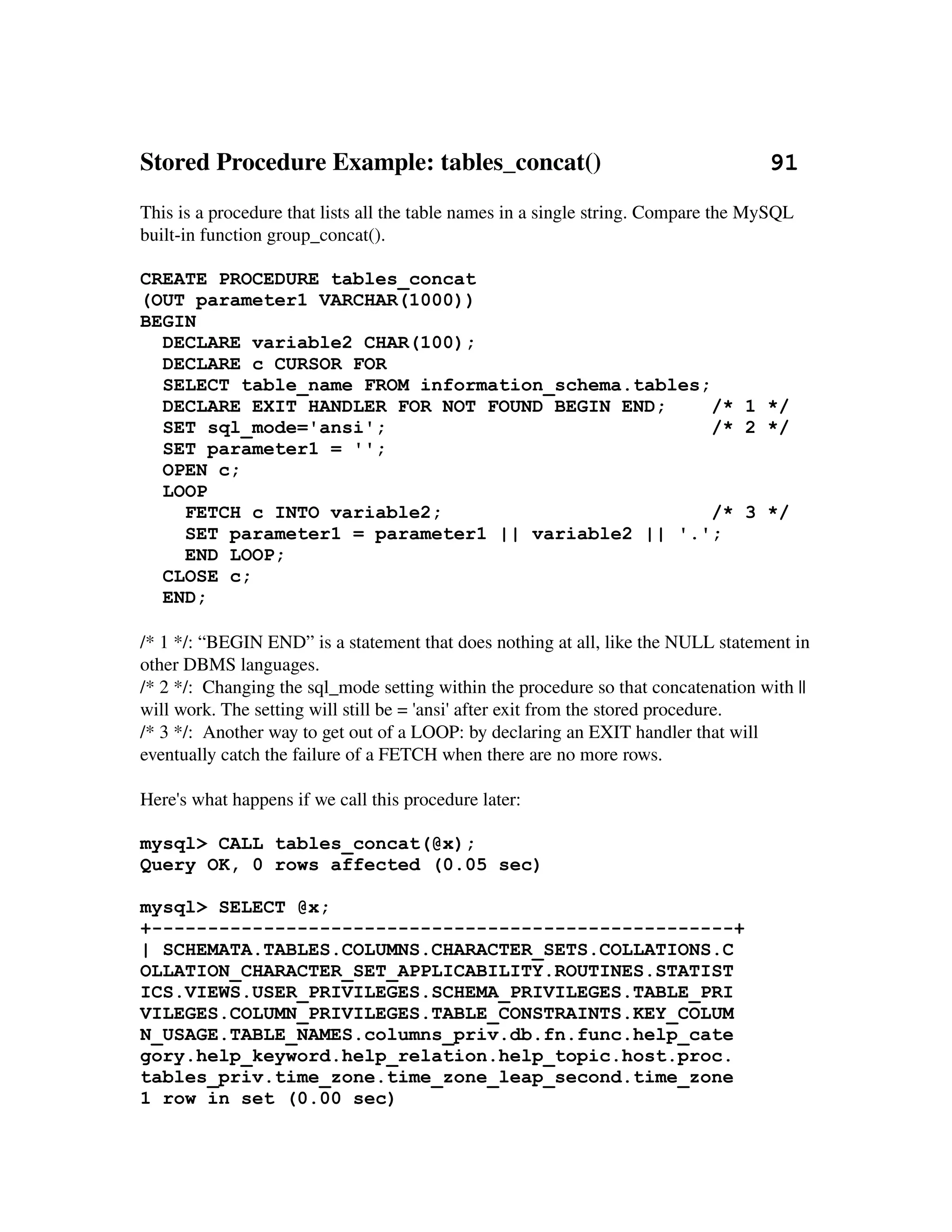 Stored Procedure Example: tables_concat()                           91
This is a procedure that lists all the table names in a single string. Compare the MySQL 
built­in function group_concat().

CREATE PROCEDURE tables_concat
(OUT parameter1 VARCHAR(1000))
BEGIN
  DECLARE variable2 CHAR(100);
  DECLARE c CURSOR FOR
  SELECT table_name FROM information_schema.tables;
  DECLARE EXIT HANDLER FOR NOT FOUND BEGIN END;     /* 1 */
  SET sql_mode='ansi';                              /* 2 */
  SET parameter1 = '';
  OPEN c;
  LOOP
    FETCH c INTO variable2;                         /* 3 */
    SET parameter1 = parameter1 || variable2 || '.';
    END LOOP;
  CLOSE c;
  END;

/* 1 */: “BEGIN END” is a statement that does nothing at all, like the NULL statement in 
other DBMS languages.
/* 2 */:  Changing the sql_mode setting within the procedure so that concatenation with || 
will work. The setting will still be = 'ansi' after exit from the stored procedure.
/* 3 */:  Another way to get out of a LOOP: by declaring an EXIT handler that will 
eventually catch the failure of a FETCH when there are no more rows.

Here's what happens if we call this procedure later:

mysql> CALL tables_concat(@x);
Query OK, 0 rows affected (0.05 sec)

mysql> SELECT @x;
+----------------------------------------------------+
| SCHEMATA.TABLES.COLUMNS.CHARACTER_SETS.COLLATIONS.C
OLLATION_CHARACTER_SET_APPLICABILITY.ROUTINES.STATIST
ICS.VIEWS.USER_PRIVILEGES.SCHEMA_PRIVILEGES.TABLE_PRI
VILEGES.COLUMN_PRIVILEGES.TABLE_CONSTRAINTS.KEY_COLUM
N_USAGE.TABLE_NAMES.columns_priv.db.fn.func.help_cate
gory.help_keyword.help_relation.help_topic.host.proc.
tables_priv.time_zone.time_zone_leap_second.time_zone
1 row in set (0.00 sec)
 