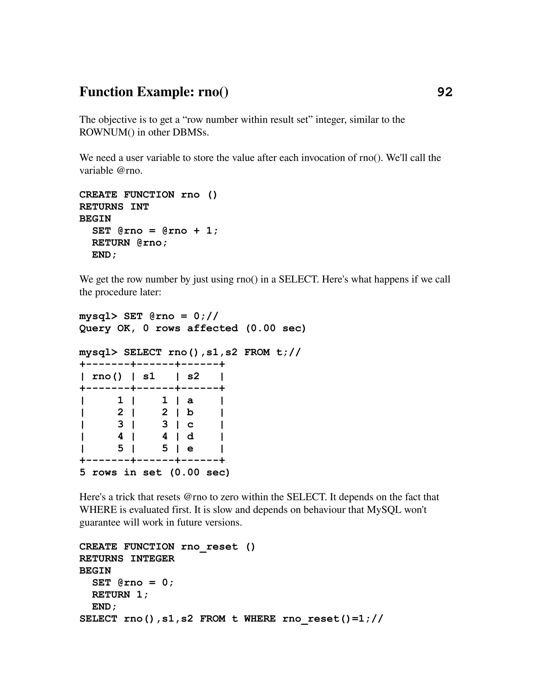 Function Example: rno()                                                           92
The objective is to get a “row number within result set” integer, similar to the 
ROWNUM() in other DBMSs.

We need a user variable to store the value after each invocation of rno(). We'll call the 
variable @rno.

CREATE FUNCTION rno ()
RETURNS INT
BEGIN
  SET @rno = @rno + 1;
  RETURN @rno;
  END;

We get the row number by just using rno() in a SELECT. Here's what happens if we call 
the procedure later:

mysql> SET @rno = 0;//
Query OK, 0 rows affected (0.00 sec)

mysql> SELECT rno(),s1,s2 FROM t;//
+-------+------+------+
| rno() | s1   | s2   |
+-------+------+------+
|     1 |    1 | a    |
|     2 |    2 | b    |
|     3 |    3 | c    |
|     4 |    4 | d    |
|     5 |    5 | e    |
+-------+------+------+
5 rows in set (0.00 sec)

Here's a trick that resets @rno to zero within the SELECT. It depends on the fact that 
WHERE is evaluated first. It is slow and depends on behaviour that MySQL won't 
guarantee will work in future versions.

CREATE FUNCTION rno_reset ()
RETURNS INTEGER
BEGIN
  SET @rno = 0;
  RETURN 1;
  END;
SELECT rno(),s1,s2 FROM t WHERE rno_reset()=1;//
 