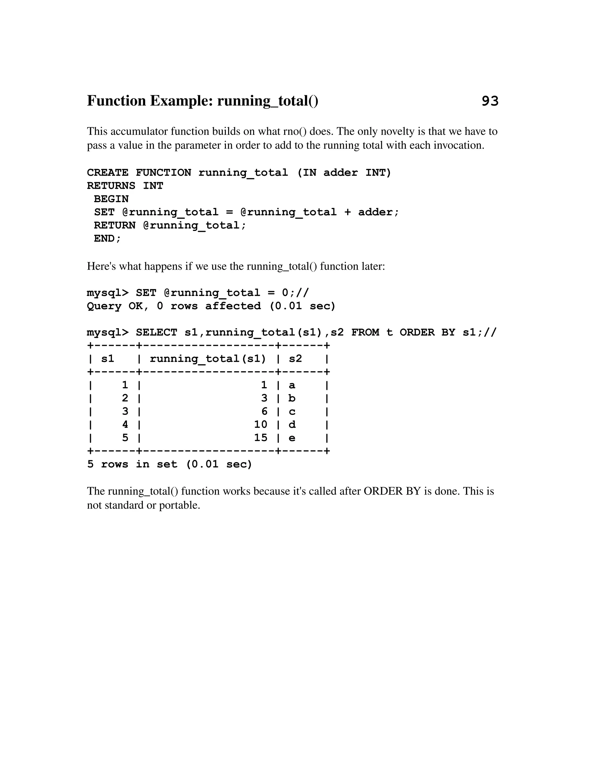 Function Example: running_total()                                          93
This accumulator function builds on what rno() does. The only novelty is that we have to 
pass a value in the parameter in order to add to the running total with each invocation.

CREATE FUNCTION running_total (IN adder INT)
RETURNS INT
 BEGIN
 SET @running_total = @running_total + adder;
 RETURN @running_total;
 END;

Here's what happens if we use the running_total() function later:

mysql> SET @running_total = 0;//
Query OK, 0 rows affected (0.01 sec)

mysql> SELECT s1,running_total(s1),s2 FROM t ORDER BY s1;//
+------+-------------------+------+
| s1   | running_total(s1) | s2   |
+------+-------------------+------+
|    1 |                  1 | a   |
|    2 |                  3 | b   |
|    3 |                  6 | c   |
|    4 |                 10 | d   |
|    5 |                 15 | e   |
+------+-------------------+------+
5 rows in set (0.01 sec)

The running_total() function works because it's called after ORDER BY is done. This is 
not standard or portable.
 
