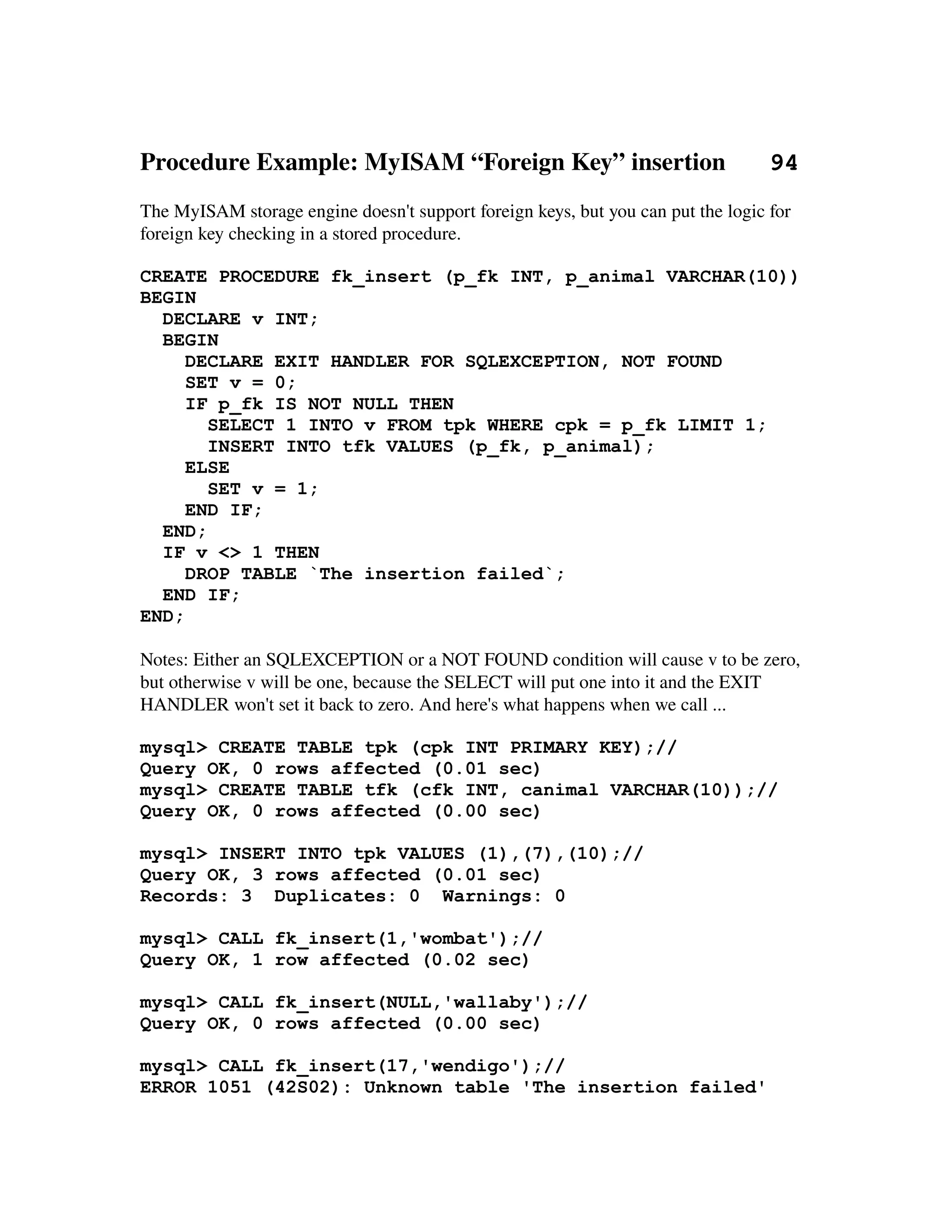 Procedure Example: MyISAM “Foreign Key” insertion       94
The MyISAM storage engine doesn't support foreign keys, but you can put the logic for 
foreign key checking in a stored procedure.

CREATE PROCEDURE fk_insert (p_fk INT, p_animal VARCHAR(10))
BEGIN
  DECLARE v INT;
  BEGIN
     DECLARE EXIT HANDLER FOR SQLEXCEPTION, NOT FOUND
     SET v = 0;
     IF p_fk IS NOT NULL THEN
       SELECT 1 INTO v FROM tpk WHERE cpk = p_fk LIMIT 1;
       INSERT INTO tfk VALUES (p_fk, p_animal);
     ELSE
       SET v = 1;
     END IF;
  END;
  IF v <> 1 THEN
     DROP TABLE `The insertion failed`;
  END IF;
END;

Notes: Either an SQLEXCEPTION or a NOT FOUND condition will cause v to be zero, 
but otherwise v will be one, because the SELECT will put one into it and the EXIT 
HANDLER won't set it back to zero. And here's what happens when we call ...

mysql> CREATE TABLE tpk (cpk INT PRIMARY KEY);//
Query OK, 0 rows affected (0.01 sec)
mysql> CREATE TABLE tfk (cfk INT, canimal VARCHAR(10));//
Query OK, 0 rows affected (0.00 sec)

mysql> INSERT INTO tpk VALUES (1),(7),(10);//
Query OK, 3 rows affected (0.01 sec)
Records: 3 Duplicates: 0 Warnings: 0

mysql> CALL fk_insert(1,'wombat');//
Query OK, 1 row affected (0.02 sec)

mysql> CALL fk_insert(NULL,'wallaby');//
Query OK, 0 rows affected (0.00 sec)

mysql> CALL fk_insert(17,'wendigo');//
ERROR 1051 (42S02): Unknown table 'The insertion failed'
 