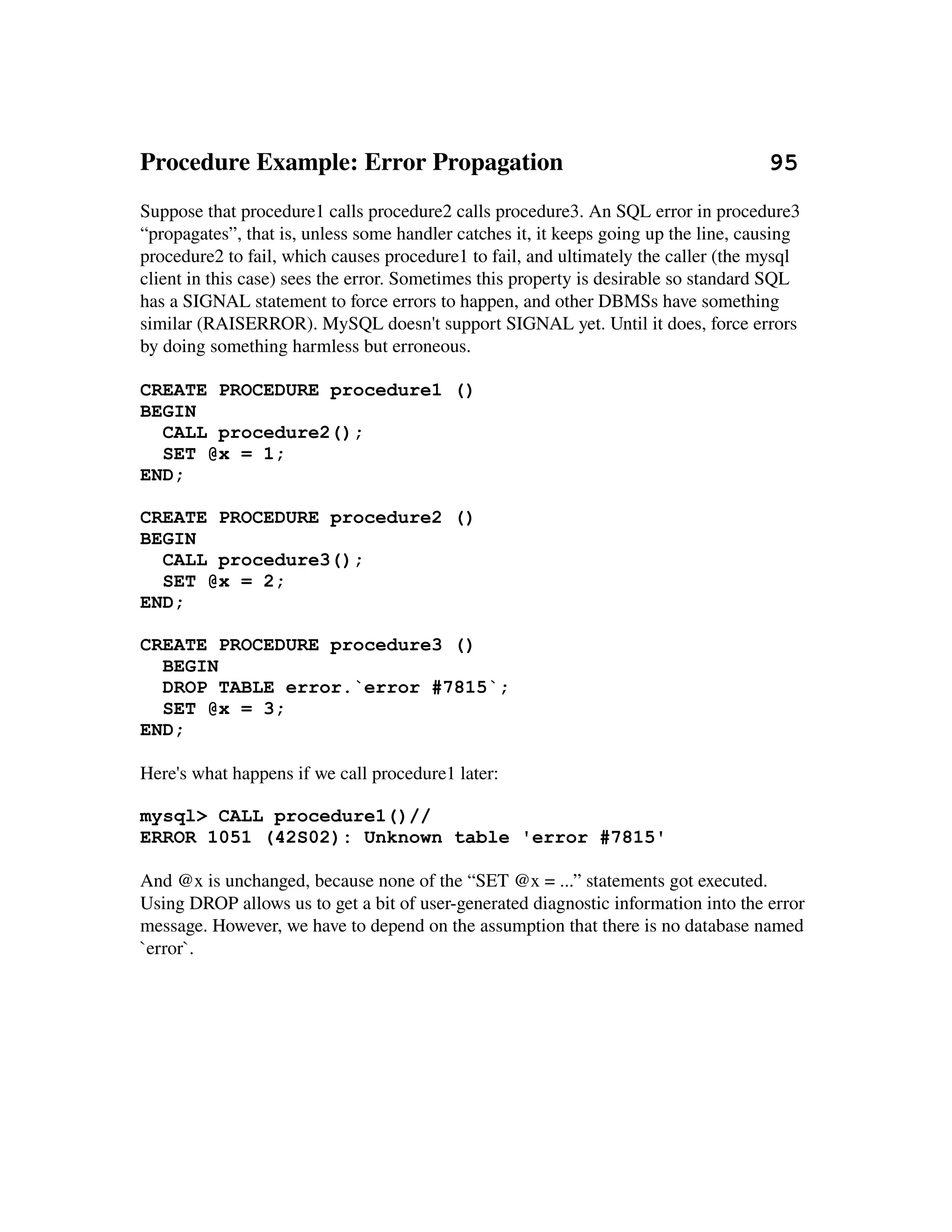 Procedure Example: Error Propagation                                 95
Suppose that procedure1 calls procedure2 calls procedure3. An SQL error in procedure3 
“propagates”, that is, unless some handler catches it, it keeps going up the line, causing 
procedure2 to fail, which causes procedure1 to fail, and ultimately the caller (the mysql 
client in this case) sees the error. Sometimes this property is desirable so standard SQL 
has a SIGNAL statement to force errors to happen, and other DBMSs have something 
similar (RAISERROR). MySQL doesn't support SIGNAL yet. Until it does, force errors 
by doing something harmless but erroneous.
 
CREATE PROCEDURE procedure1 ()
BEGIN
   CALL procedure2();
   SET @x = 1;
END;

CREATE PROCEDURE procedure2 ()
BEGIN
  CALL procedure3();
  SET @x = 2;
END;

CREATE PROCEDURE procedure3 ()
  BEGIN
  DROP TABLE error.`error #7815`;
  SET @x = 3;
END;

Here's what happens if we call procedure1 later:

mysql> CALL procedure1()//
ERROR 1051 (42S02): Unknown table 'error #7815'

And @x is unchanged, because none of the “SET @x = ...” statements got executed. 
Using DROP allows us to get a bit of user­generated diagnostic information into the error 
message. However, we have to depend on the assumption that there is no database named 
`error`.
 