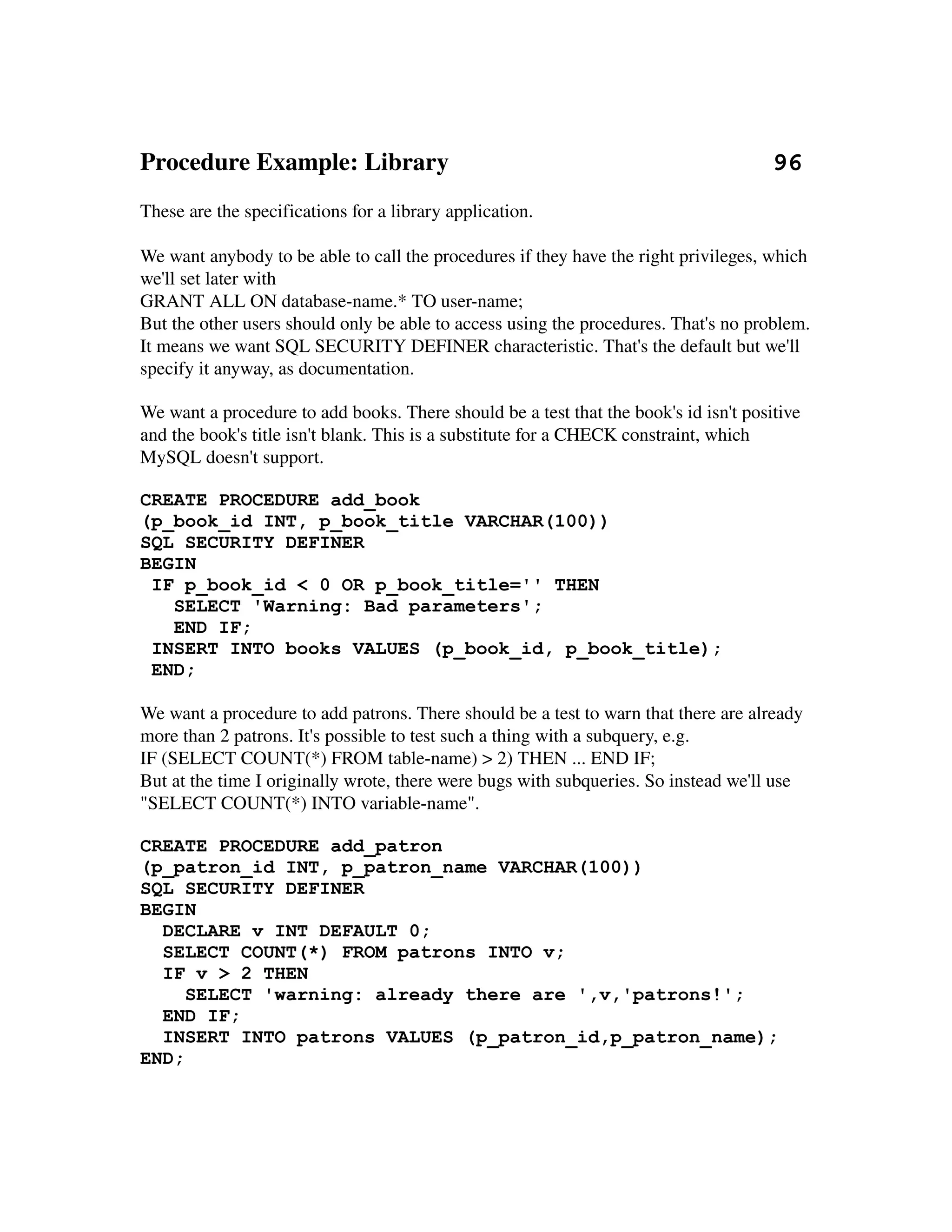 Procedure Example: Library                                                    96
These are the specifications for a library application.

We want anybody to be able to call the procedures if they have the right privileges, which 
we'll set later with
GRANT ALL ON database­name.* TO user­name;
But the other users should only be able to access using the procedures. That's no problem. 
It means we want SQL SECURITY DEFINER characteristic. That's the default but we'll 
specify it anyway, as documentation.

We want a procedure to add books. There should be a test that the book's id isn't positive 
and the book's title isn't blank. This is a substitute for a CHECK constraint, which 
MySQL doesn't support.

CREATE PROCEDURE add_book
(p_book_id INT, p_book_title VARCHAR(100))
SQL SECURITY DEFINER
BEGIN
 IF p_book_id < 0 OR p_book_title='' THEN
   SELECT 'Warning: Bad parameters';
   END IF;
 INSERT INTO books VALUES (p_book_id, p_book_title);
 END;

We want a procedure to add patrons. There should be a test to warn that there are already 
more than 2 patrons. It's possible to test such a thing with a subquery, e.g.
IF (SELECT COUNT(*) FROM table­name) > 2) THEN ... END IF;
But at the time I originally wrote, there were bugs with subqueries. So instead we'll use 
"SELECT COUNT(*) INTO variable­name".

CREATE PROCEDURE add_patron
(p_patron_id INT, p_patron_name VARCHAR(100))
SQL SECURITY DEFINER
BEGIN
  DECLARE v INT DEFAULT 0;
  SELECT COUNT(*) FROM patrons INTO v;
  IF v > 2 THEN
     SELECT 'warning: already there are ',v,'patrons!';
  END IF;
  INSERT INTO patrons VALUES (p_patron_id,p_patron_name);
END;
 