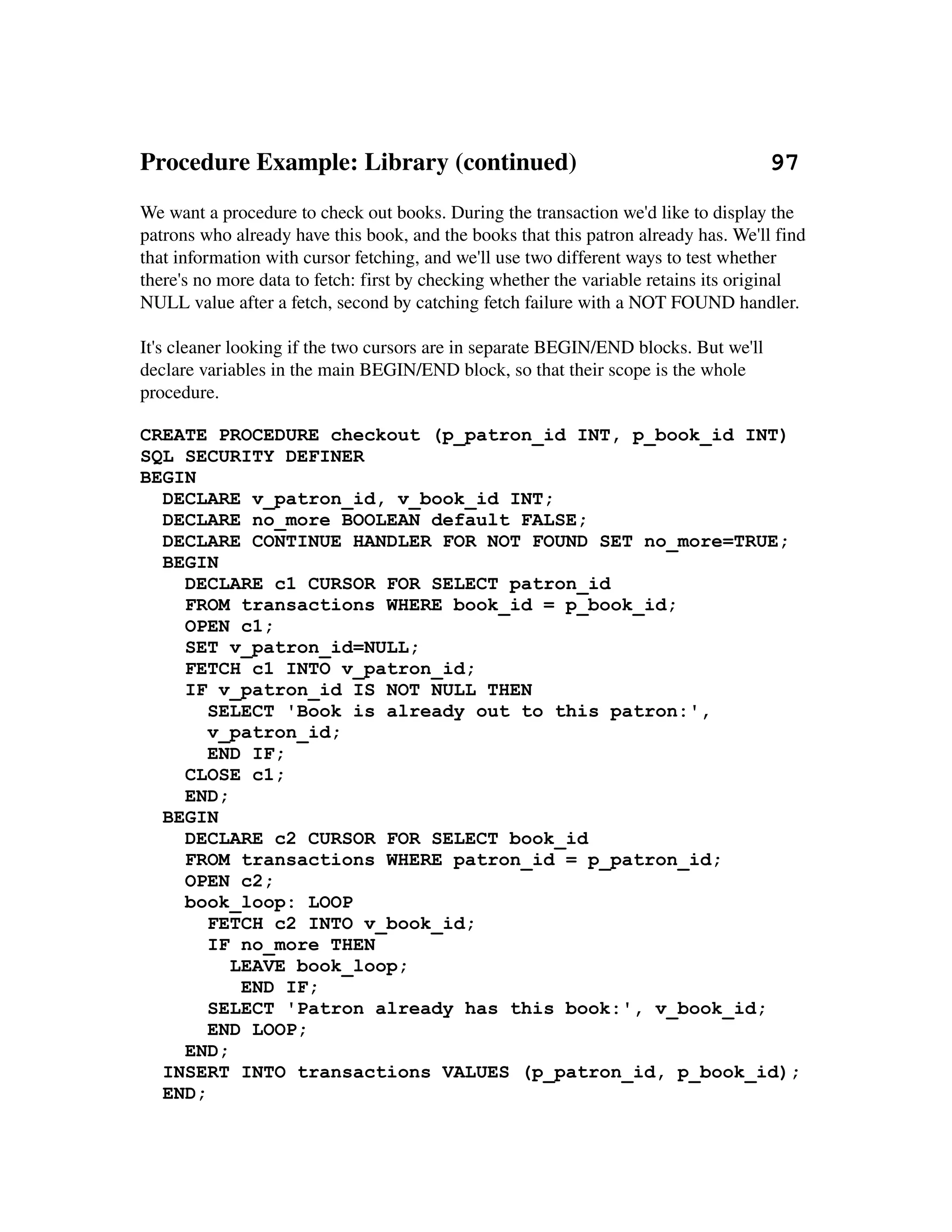 Procedure Example: Library (continued)                               97
We want a procedure to check out books. During the transaction we'd like to display the 
patrons who already have this book, and the books that this patron already has. We'll find 
that information with cursor fetching, and we'll use two different ways to test whether 
there's no more data to fetch: first by checking whether the variable retains its original 
NULL value after a fetch, second by catching fetch failure with a NOT FOUND handler.

It's cleaner looking if the two cursors are in separate BEGIN/END blocks. But we'll 
declare variables in the main BEGIN/END block, so that their scope is the whole 
procedure.

CREATE PROCEDURE checkout (p_patron_id INT, p_book_id INT)
SQL SECURITY DEFINER
BEGIN
  DECLARE v_patron_id, v_book_id INT;
  DECLARE no_more BOOLEAN default FALSE;
  DECLARE CONTINUE HANDLER FOR NOT FOUND SET no_more=TRUE;
  BEGIN
    DECLARE c1 CURSOR FOR SELECT patron_id
    FROM transactions WHERE book_id = p_book_id;
    OPEN c1;
    SET v_patron_id=NULL;
    FETCH c1 INTO v_patron_id;
    IF v_patron_id IS NOT NULL THEN
       SELECT 'Book is already out to this patron:',
       v_patron_id;
       END IF;
    CLOSE c1;
    END;
  BEGIN
    DECLARE c2 CURSOR FOR SELECT book_id
    FROM transactions WHERE patron_id = p_patron_id;
    OPEN c2;
    book_loop: LOOP
       FETCH c2 INTO v_book_id;
       IF no_more THEN
         LEAVE book_loop;
          END IF;
       SELECT 'Patron already has this book:', v_book_id;
       END LOOP;
    END;
  INSERT INTO transactions VALUES (p_patron_id, p_book_id);
  END;
 