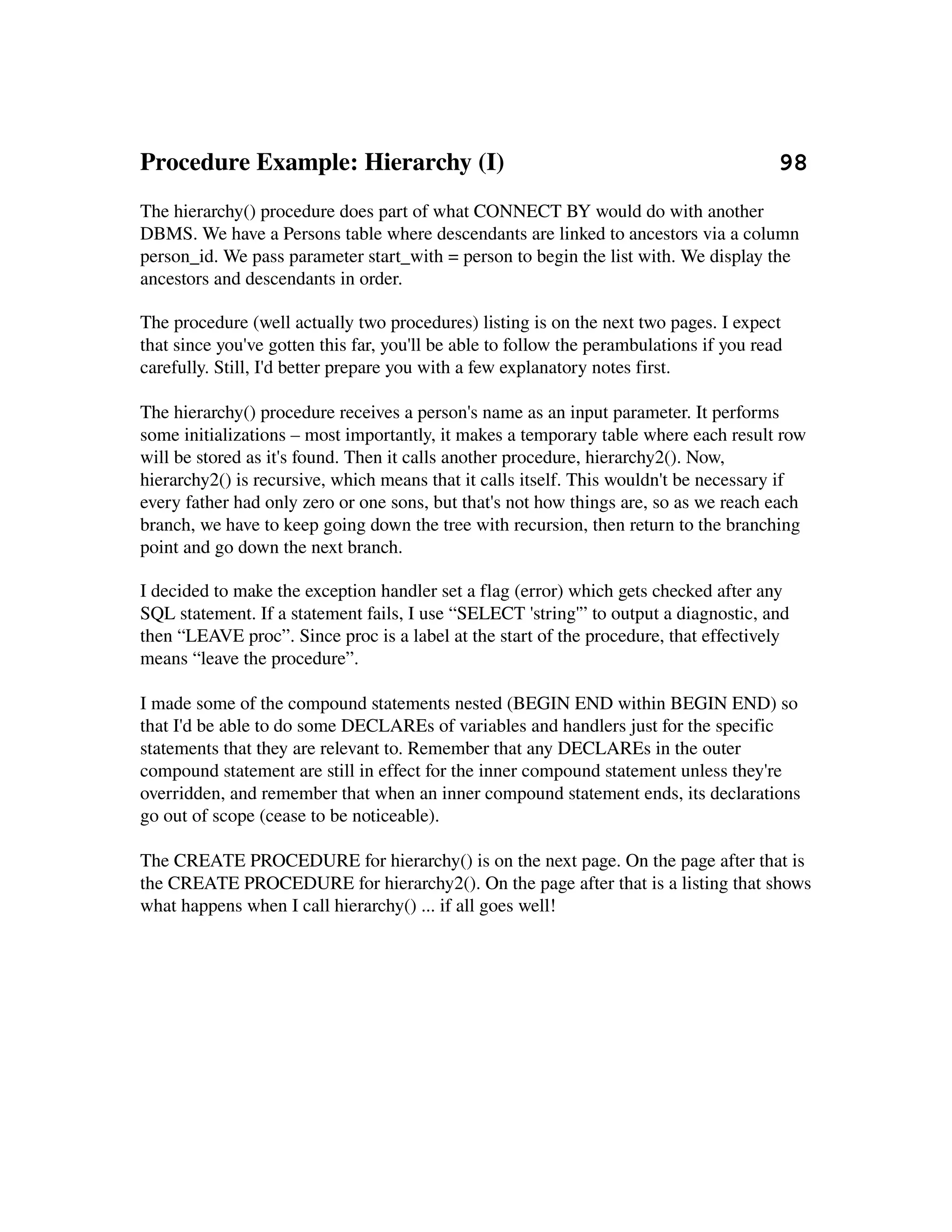 Procedure Example: Hierarchy (I)                                            98
The hierarchy() procedure does part of what CONNECT BY would do with another 
DBMS. We have a Persons table where descendants are linked to ancestors via a column 
person_id. We pass parameter start_with = person to begin the list with. We display the 
ancestors and descendants in order.

The procedure (well actually two procedures) listing is on the next two pages. I expect 
that since you've gotten this far, you'll be able to follow the perambulations if you read 
carefully. Still, I'd better prepare you with a few explanatory notes first.

The hierarchy() procedure receives a person's name as an input parameter. It performs 
some initializations – most importantly, it makes a temporary table where each result row 
will be stored as it's found. Then it calls another procedure, hierarchy2(). Now, 
hierarchy2() is recursive, which means that it calls itself. This wouldn't be necessary if 
every father had only zero or one sons, but that's not how things are, so as we reach each 
branch, we have to keep going down the tree with recursion, then return to the branching 
point and go down the next branch.

I decided to make the exception handler set a flag (error) which gets checked after any 
SQL statement. If a statement fails, I use “SELECT 'string'” to output a diagnostic, and 
then “LEAVE proc”. Since proc is a label at the start of the procedure, that effectively 
means “leave the procedure”.

I made some of the compound statements nested (BEGIN END within BEGIN END) so 
that I'd be able to do some DECLAREs of variables and handlers just for the specific 
statements that they are relevant to. Remember that any DECLAREs in the outer 
compound statement are still in effect for the inner compound statement unless they're 
overridden, and remember that when an inner compound statement ends, its declarations 
go out of scope (cease to be noticeable).

The CREATE PROCEDURE for hierarchy() is on the next page. On the page after that is 
the CREATE PROCEDURE for hierarchy2(). On the page after that is a listing that shows 
what happens when I call hierarchy() ... if all goes well!
 