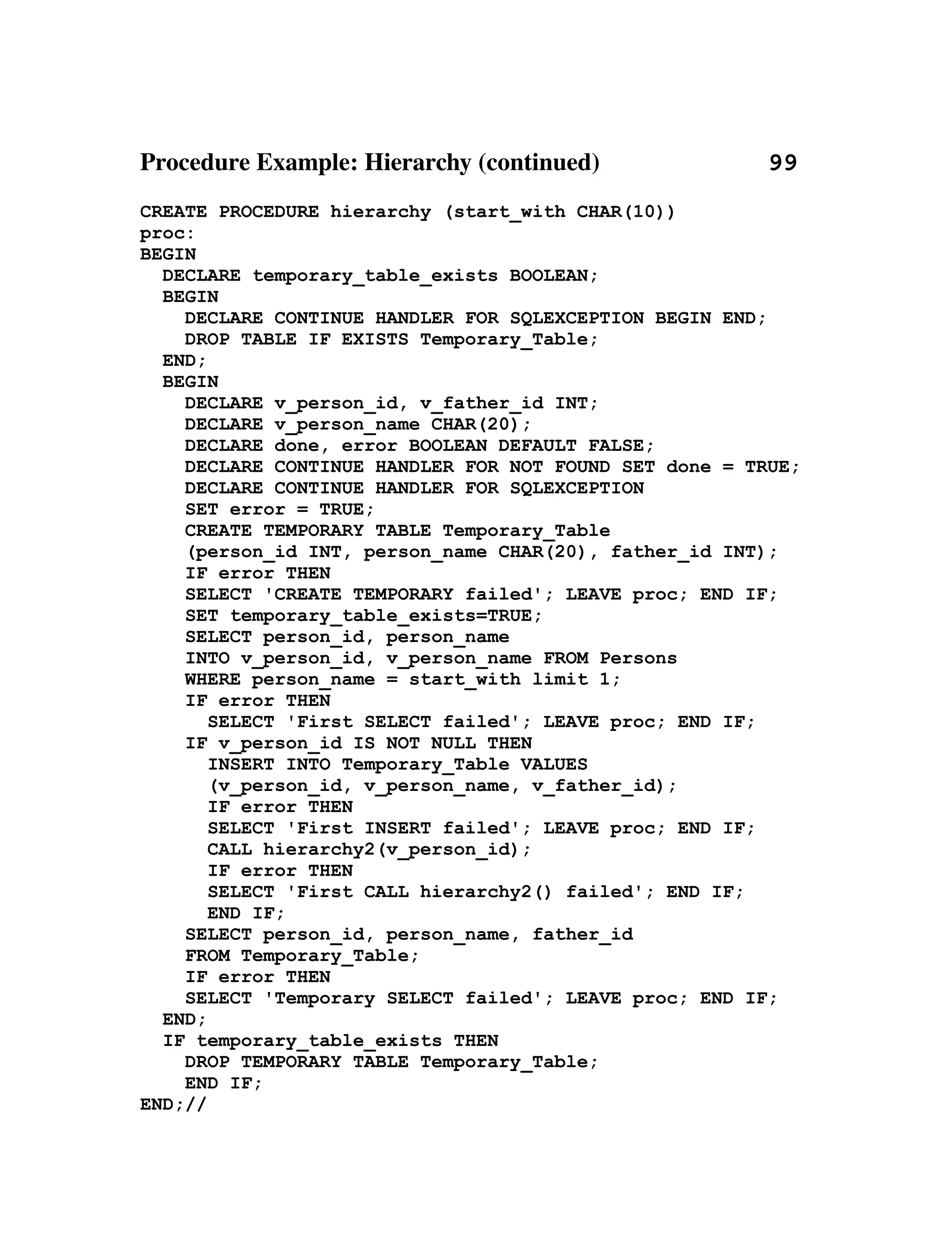 Procedure Example: Hierarchy (continued)                           99
CREATE PROCEDURE hierarchy (start_with CHAR(10))
proc:
BEGIN
  DECLARE temporary_table_exists BOOLEAN;
  BEGIN
    DECLARE CONTINUE HANDLER FOR SQLEXCEPTION BEGIN END;
    DROP TABLE IF EXISTS Temporary_Table;
  END;
  BEGIN
    DECLARE v_person_id, v_father_id INT;
    DECLARE v_person_name CHAR(20);
    DECLARE done, error BOOLEAN DEFAULT FALSE;
    DECLARE CONTINUE HANDLER FOR NOT FOUND SET done = TRUE;
    DECLARE CONTINUE HANDLER FOR SQLEXCEPTION
    SET error = TRUE;
    CREATE TEMPORARY TABLE Temporary_Table
    (person_id INT, person_name CHAR(20), father_id INT);
    IF error THEN
    SELECT 'CREATE TEMPORARY failed'; LEAVE proc; END IF;
    SET temporary_table_exists=TRUE;
    SELECT person_id, person_name
    INTO v_person_id, v_person_name FROM Persons
    WHERE person_name = start_with limit 1;
    IF error THEN
       SELECT 'First SELECT failed'; LEAVE proc; END IF;
    IF v_person_id IS NOT NULL THEN
       INSERT INTO Temporary_Table VALUES
       (v_person_id, v_person_name, v_father_id);
       IF error THEN
       SELECT 'First INSERT failed'; LEAVE proc; END IF;
       CALL hierarchy2(v_person_id);
       IF error THEN
       SELECT 'First CALL hierarchy2() failed'; END IF;
       END IF;
    SELECT person_id, person_name, father_id
    FROM Temporary_Table;
    IF error THEN
    SELECT 'Temporary SELECT failed'; LEAVE proc; END IF;
  END;
  IF temporary_table_exists THEN
    DROP TEMPORARY TABLE Temporary_Table;
    END IF;
END;//
 
