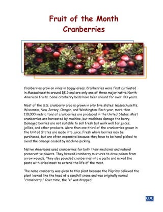 Fruit of the Month
                    Cranberries




Cranberries grow on vines in boggy areas. Cranberries were first cultivated
in Massachusetts around 1815 and are only one of three major native North
American fruits. Some cranberry beds have been around for over 100 years.

Most of the U.S. cranberry crop is grown in only five states: Massachusetts,
Wisconsin, New Jersey, Oregon, and Washington. Each year, more than
110,000 metric tons of cranberries are produced in the United States. Most
cranberries are harvested by machine, but machines damage the berry.
Damaged berries are not suitable to sell fresh but work well for juices,
jellies, and other products. More than one-third of the cranberries grown in
the United States are made into juice. Fresh whole berries may be
purchased, but are often expensive because they have to be hand-picked to
avoid the damage caused by machine-picking.

Native Americans used cranberries for both their medicinal and natural
preservative powers. They brewed cranberry mixtures to draw poison from
arrow wounds. They also pounded cranberries into a paste and mixed the
paste with dried meat to extend the life of the meat.

The name cranberry was given to this plant because the Pilgrims believed the
plant looked like the head of a sandhill crane and was originally named
“craneberry.” Over time, the “e” was dropped.
 