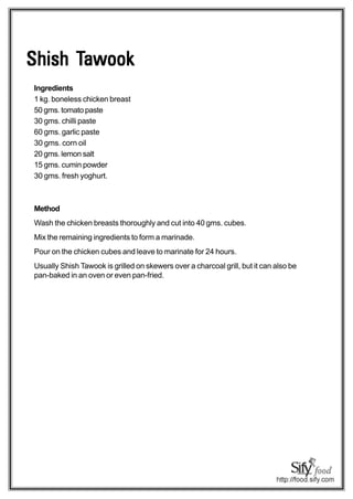 Tawook
Shish Tawook
Ingredients
1 kg. boneless chicken breast
50 gms. tomato paste
30 gms. chilli paste
60 gms. garlic paste
30 gms. corn oil
20 gms. lemon salt
15 gms. cumin powder
30 gms. fresh yoghurt.



Method
Wash the chicken breasts thoroughly and cut into 40 gms. cubes.
Mix the remaining ingredients to form a marinade.
Pour on the chicken cubes and leave to marinate for 24 hours.
Usually Shish Tawook is grilled on skewers over a charcoal grill, but it can also be
pan-baked in an oven or even pan-fried.
 