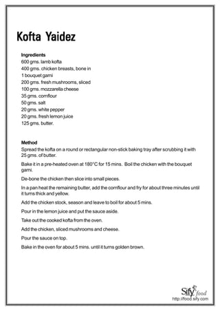 Yaidez
Kofta Yaidez
Ingredients
600 gms. lamb kofta
400 gms. chicken breasts, bone in
1 bouquet garni
200 gms. fresh mushrooms, sliced
100 gms. mozzarella cheese
35 gms. cornflour
50 gms. salt
20 gms. white pepper
20 gms. fresh lemon juice
125 gms. butter.



Method
Spread the kofta on a round or rectangular non-stick baking tray after scrubbing it with
25 gms. of butter.
Bake it in a pre-heated oven at 180°C for 15 mins. Boil the chicken with the bouquet
garni.
De-bone the chicken then slice into small pieces.
In a pan heat the remaining butter, add the cornflour and fry for about three minutes until
it turns thick and yellow.
Add the chicken stock, season and leave to boil for about 5 mins.
Pour in the lemon juice and put the sauce aside.
Take out the cooked kofta from the oven.
Add the chicken, sliced mushrooms and cheese.
Pour the sauce on top.
Bake in the oven for about 5 mins. until it turns golden brown.
 