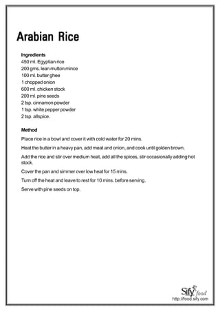 Arabian Rice
Ingredients
450 ml. Egyptian rice
200 gms. lean mutton mince
100 ml. butter ghee
1 chopped onion
600 ml. chicken stock
200 ml. pine seeds
2 tsp. cinnamon powder
1 tsp. white pepper powder
2 tsp. allspice.

Method
Place rice in a bowl and cover it with cold water for 20 mins.
Heat the butter in a heavy pan, add meat and onion, and cook until golden brown.
Add the rice and stir over medium heat, add all the spices, stir occasionally adding hot
stock.
Cover the pan and simmer over low heat for 15 mins.
Turn off the heat and leave to rest for 10 mins. before serving.
Serve with pine seeds on top.
 