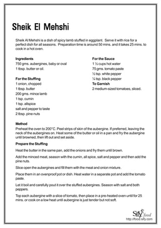 Sheik El Mehshi
Sheik Al Mehshi is a dish of spicy lamb stuffed in eggplant. Serve it with rice for a
perfect dish for all seasons. Preparation time is around 50 mins. and it takes 25 mins. to
cook in a hot oven.

Ingredients                                           For the Sauce
750 gms. aubergines, baby or oval                     1 ½ cups hot water
1 tbsp. butter or oil.                                75 gms. tomato paste
                                                      ½ tsp. white pepper
For the Stuffing                                      ¼ tsp. black pepper
1 onion, chopped                                      To Garnish
1 tbsp. butter                                        2 medium-sized tomatoes, sliced.
200 gms. mince lamb
1 tsp. cumin
1 tsp. allspice
salt and pepper to taste
2 tbsp. pine nuts

Method
Preheat the oven to 200°C. Peel strips of skin of the aubergine. If preferred, leaving the
neck of the aubergines on. Heat some of the butter or oil in a pan and fry the aubergine
until browned, then lift out and set aside.
Prepare the Stuffing
Heat the butter in the same pan, add the onions and fry them until brown.
Add the minced meat, season with the cumin, all spice, salt and pepper and then add the
pine nuts.
Slice open the aubergines and fill them with the meat and onion mixture.
Place them in an ovenproof pot or dish. Heat water in a separate pot and add the tomato
paste.
Let it boil and carefully pout it over the stuffed aubergines. Season with salt and both
peppers.
Top each aubergine with a slice of tomato, then place in a pre-heated oven until for 25
mins. or cook on a low heat until aubergine is just tender but not soft.
 
