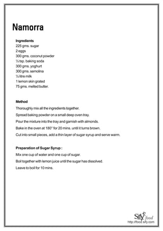 Namorra
Ingredients
225 gms. sugar
2 eggs
300 gms. coconut powder
½ tsp. baking soda
300 gms. yoghurt
300 gms. semolina
½ litre milk
1 lemon skin grated
75 gms. melted butter.



Method
Thoroughly mix all the ingredients together.
Spread baking powder on a small deep oven tray.
Pour the mixture into the tray and garnish with almonds.
Bake in the oven at 180° for 20 mins. until it turns brown.
Cut into small pieces, add a thin layer of sugar syrup and serve warm.


Preparation of Sugar Syrup :
Mix one cup of water and one cup of sugar.
Boil together with lemon juice until the sugar has dissolved.
Leave to boil for 10 mins.
 