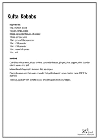 Kufta Kebabs
Ingredients
1 kg. mutton, diced
1 onion, large, diced
3 tbsp. coriander leaves, chopped
1 tbsp. ginger juice
1 tsp. ground black pepper
1 tsp. chilli powder
1 tsp. chilli powder
1 tsp. mixed all spices
1 tsp. salt.

Method
Combine mince meat, diced onions, coriander leaves, ginger juice, pepper, chilli powder,
mixed spices and salt.
Mix well and shape onto skewers, like sausages.
Place skewers over hot coals or under hot grill or bake in a pre-heated oven 200°F for
30 mins.
To serve, garnish with tomato slices, onion rings and lemon wedges.
 