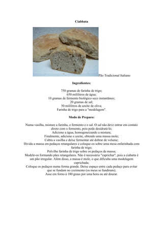 Ciabbata




                                                       Pão Tradicional Italiano

                                    Ingredientes:

                           750 gramas de farinha de trigo;
                               650 mililitros de água;
                  10 gramas de fermento biológico seco instantâneo;
                                  20 gramas de sal;
                           50 mililitros de azeite de oliva;
                        Farinha de trigo para a "modelagem".

                                 Modo de Preparo:

 Numa vasilha, misture a farinha, o fermento e o sal. O sal não deve entrar em contato
                    direto com o fermento, pois pode desidratá-lo;
                    Adicione a água, homogeneizando a mistura;
               Finalmente, adicione o azeite, obtendo uma massa mole;
               Cubra a vasilha e deixe fermentar até dobrar de volume;
Divida a massa em pedaços retangulares e coloque-os sobre uma mesa enfarinhada com
                                   farinha de trigo;
                 Polvilhe farinha de trigo sobre os pedaços de massa;
Modele-os formando pães retangulares. Não é necessário "caprichar", pois a ciabatta é
    um pão irregular. Além disso, a massa é mole, o que dificulta uma modelagem
                                      caprichada;
 Coloque os pedaços numa forma grande. Deixe espaço entre cada pedaço para evitar
                 que se fundam no cozimento (os meus se fundiram);
                Asse em forno à 180 graus por uma hora ou até dourar.
 